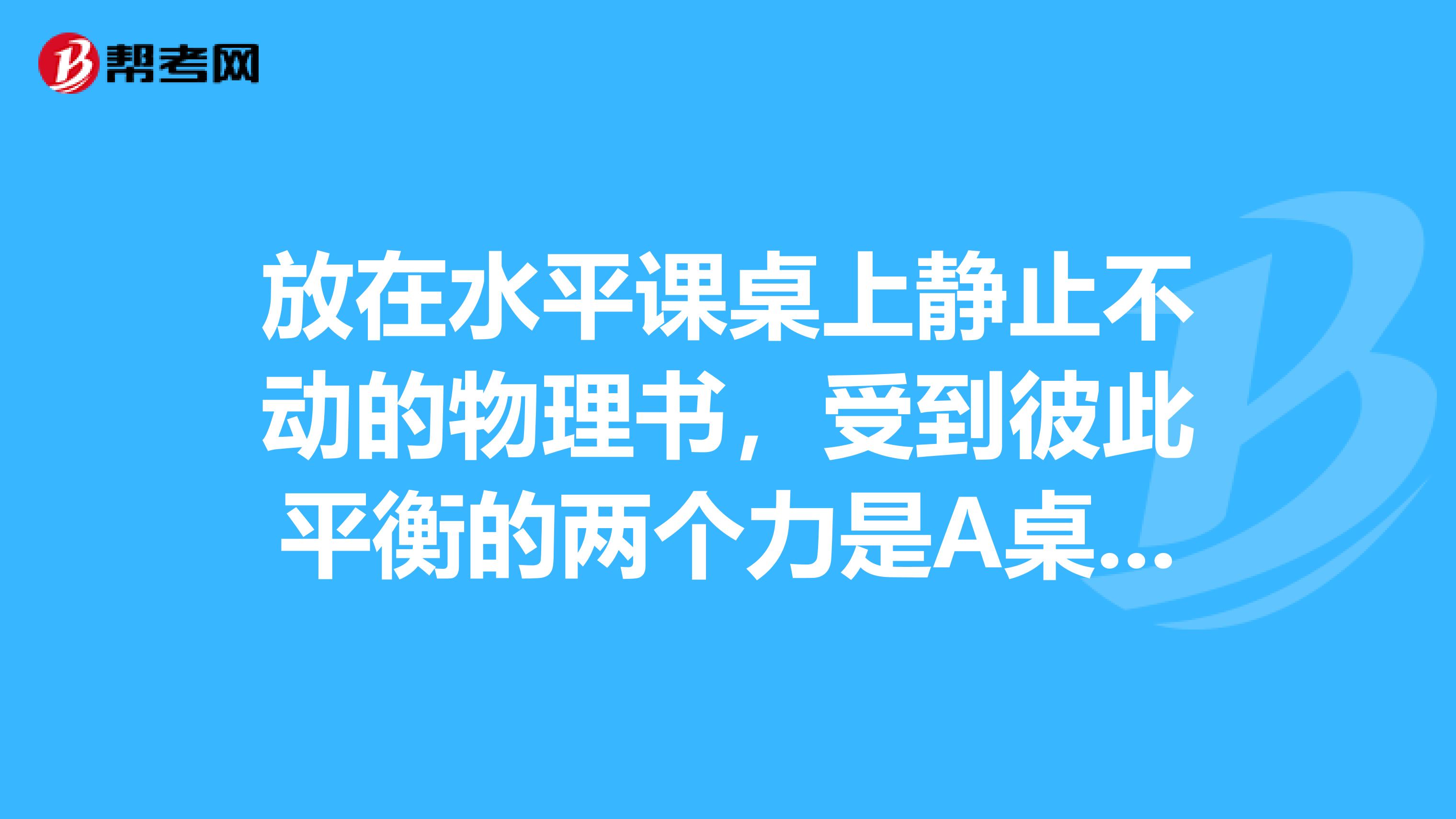 放在水平课桌上静止不动的物理书,受到彼此平衡的两个力是A桌子的重力和书对桌面的压力B书对桌面的压力和书的重力C书的重力和桌面对书的支持力D书对桌面的压力和桌面对书的支持力