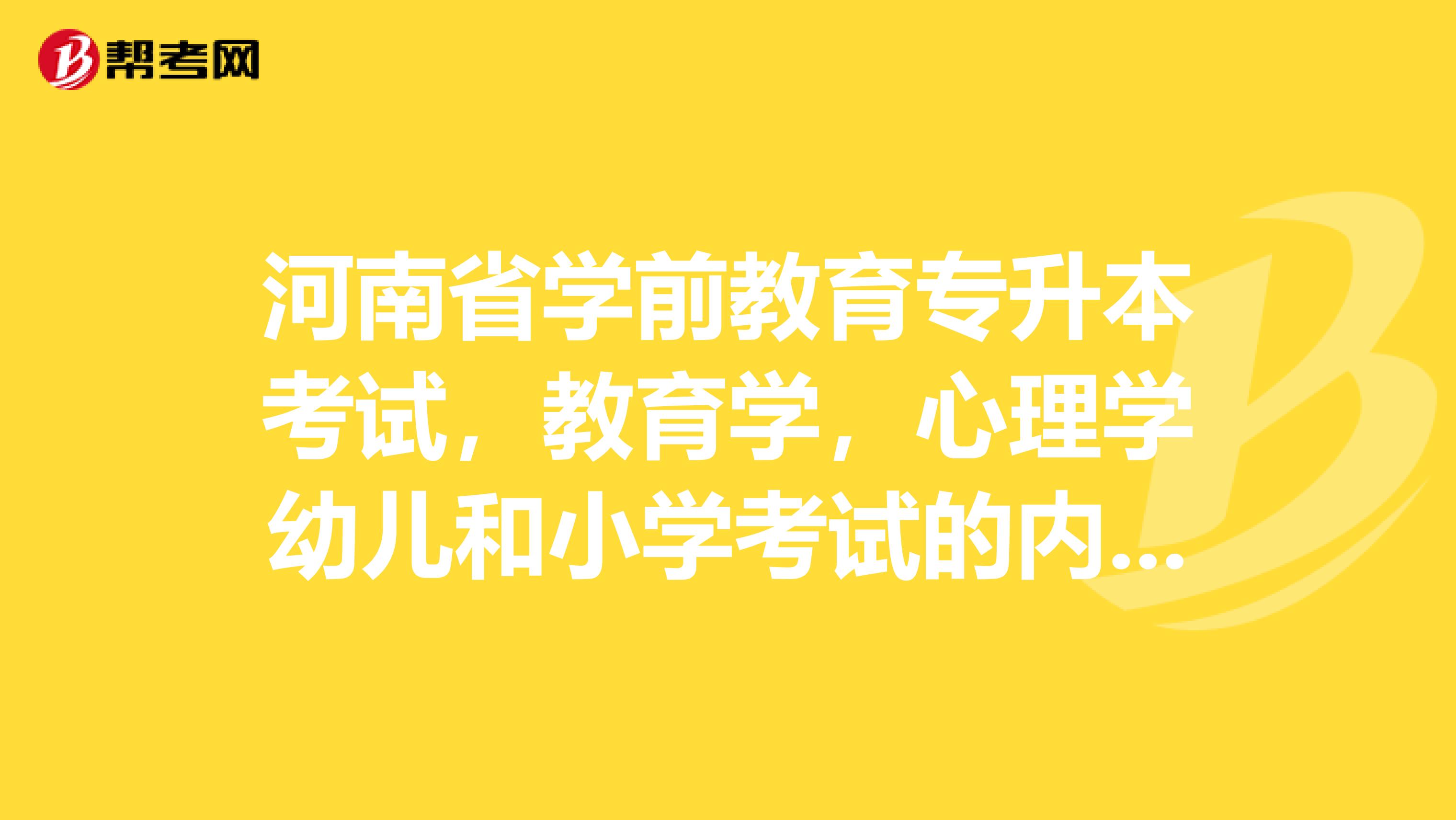 河南省学前教育专升本考试，教育学，心理学幼儿和小学考试的内容是一样的吗？