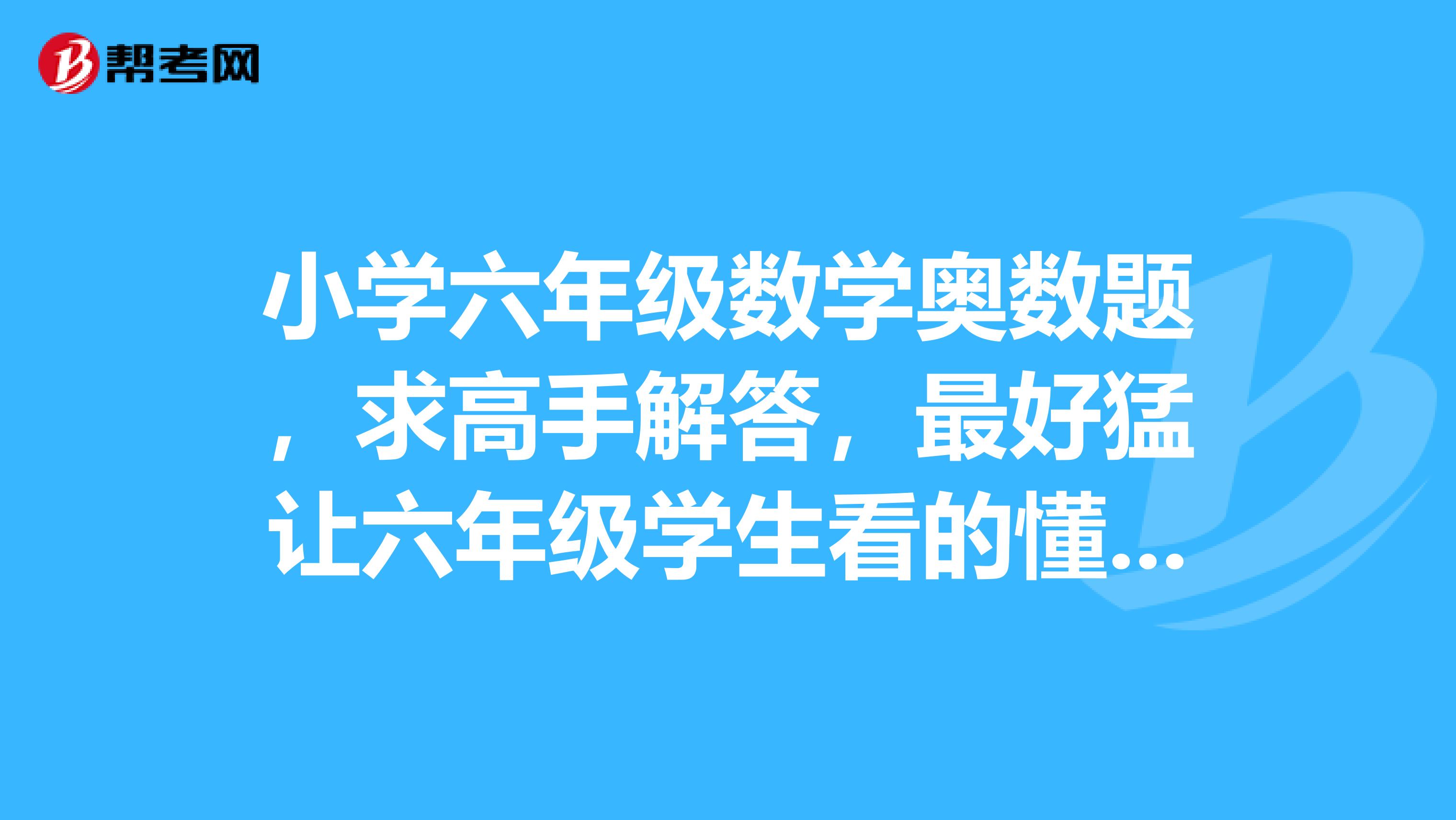 小学六年级数学奥数题,求高手解答,最好猛让六年级学生看的懂,万分感谢