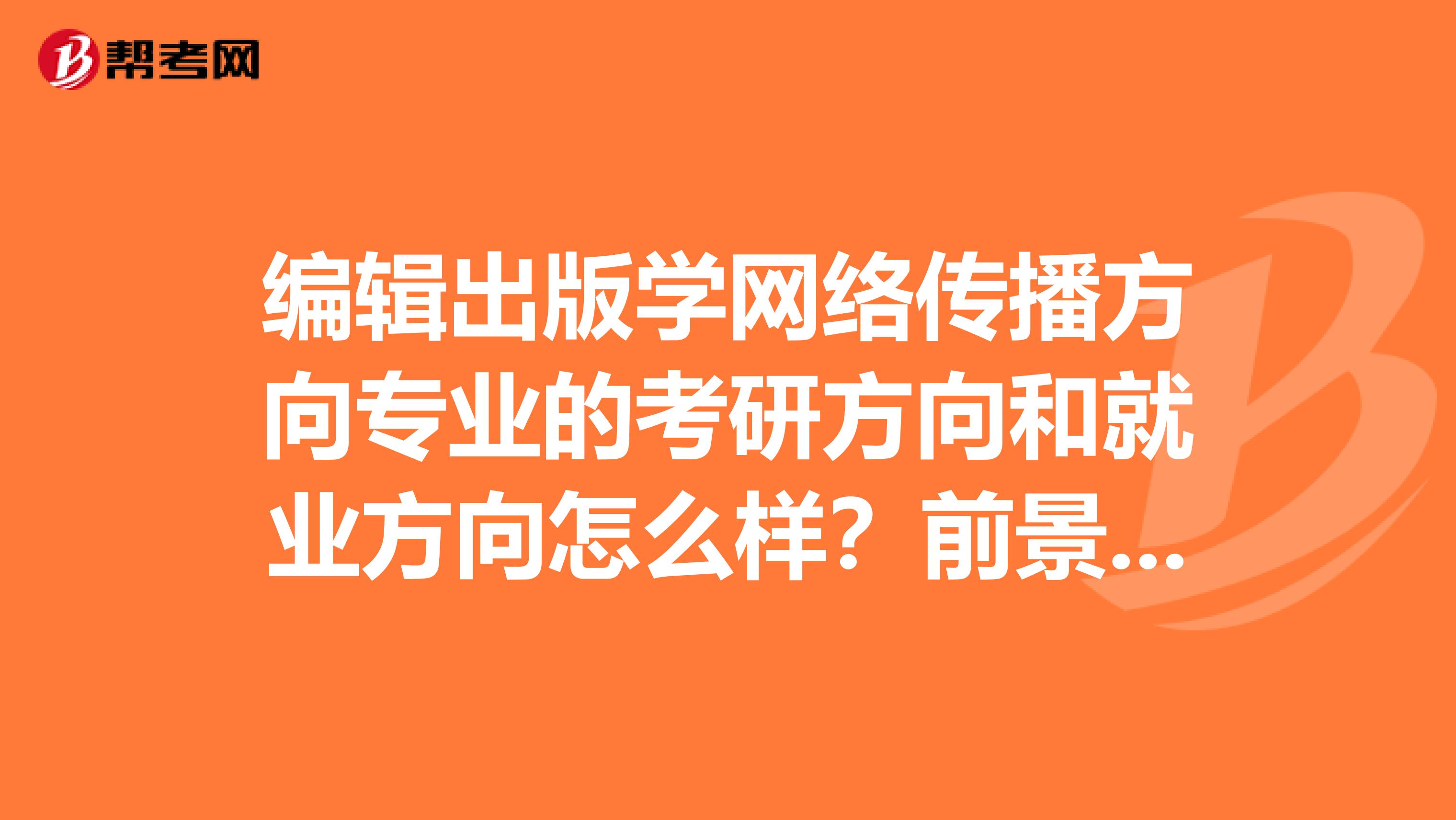 编辑出版学网络传播方向专业的考研方向和就业方向怎么样?前景如何?要说的具体简单点