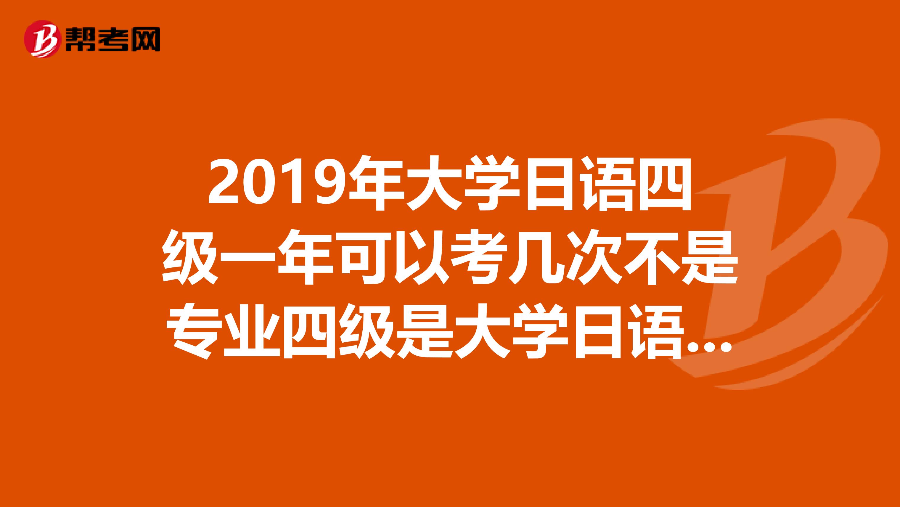 2019年大学日语四级一年可以考几次不是专业四级是大学日语四级
