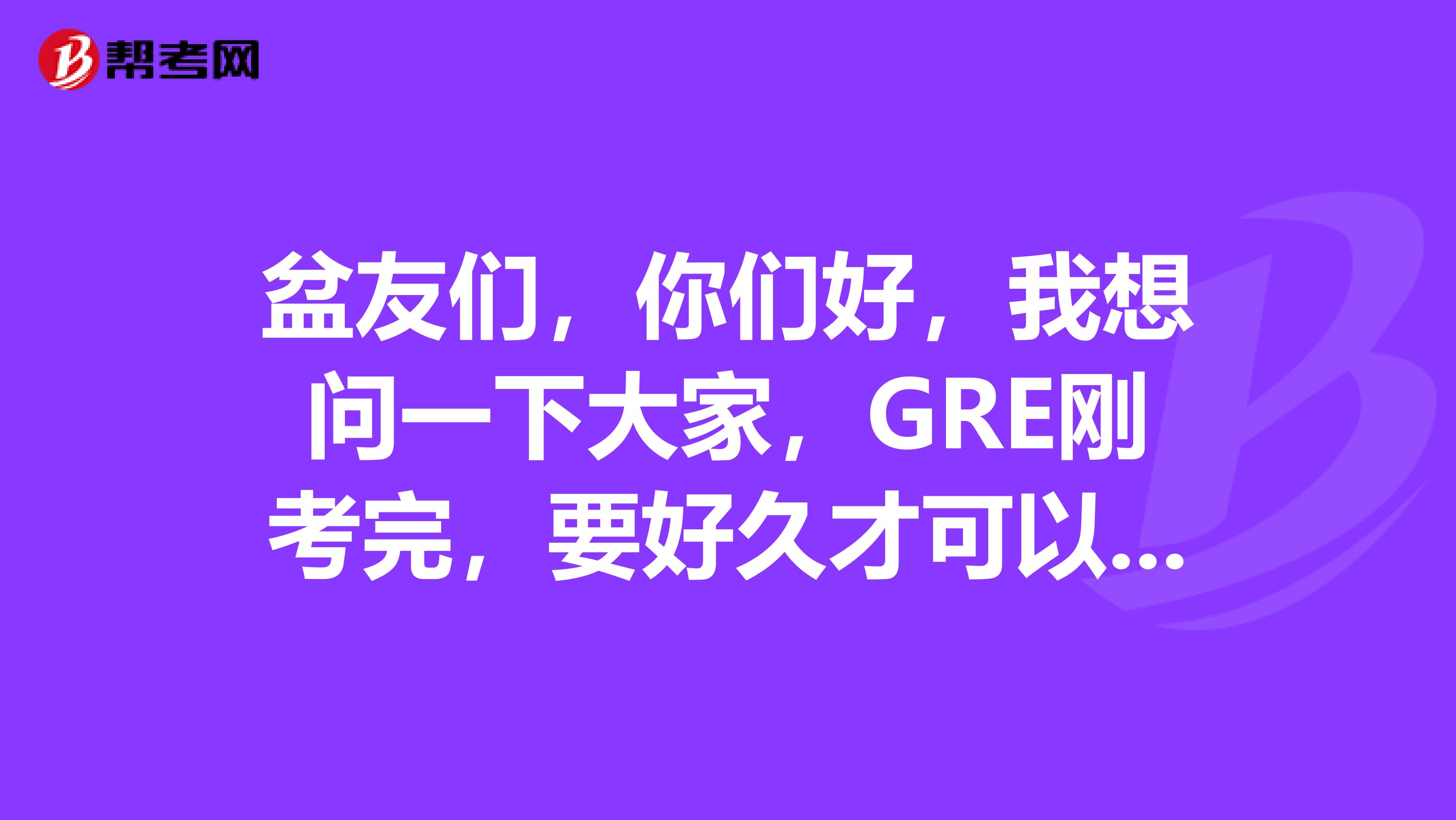 盆友们，你们好，我想问一下大家，GRE刚考完，要好久才可以知道这个成绩呢？有人知道不呀