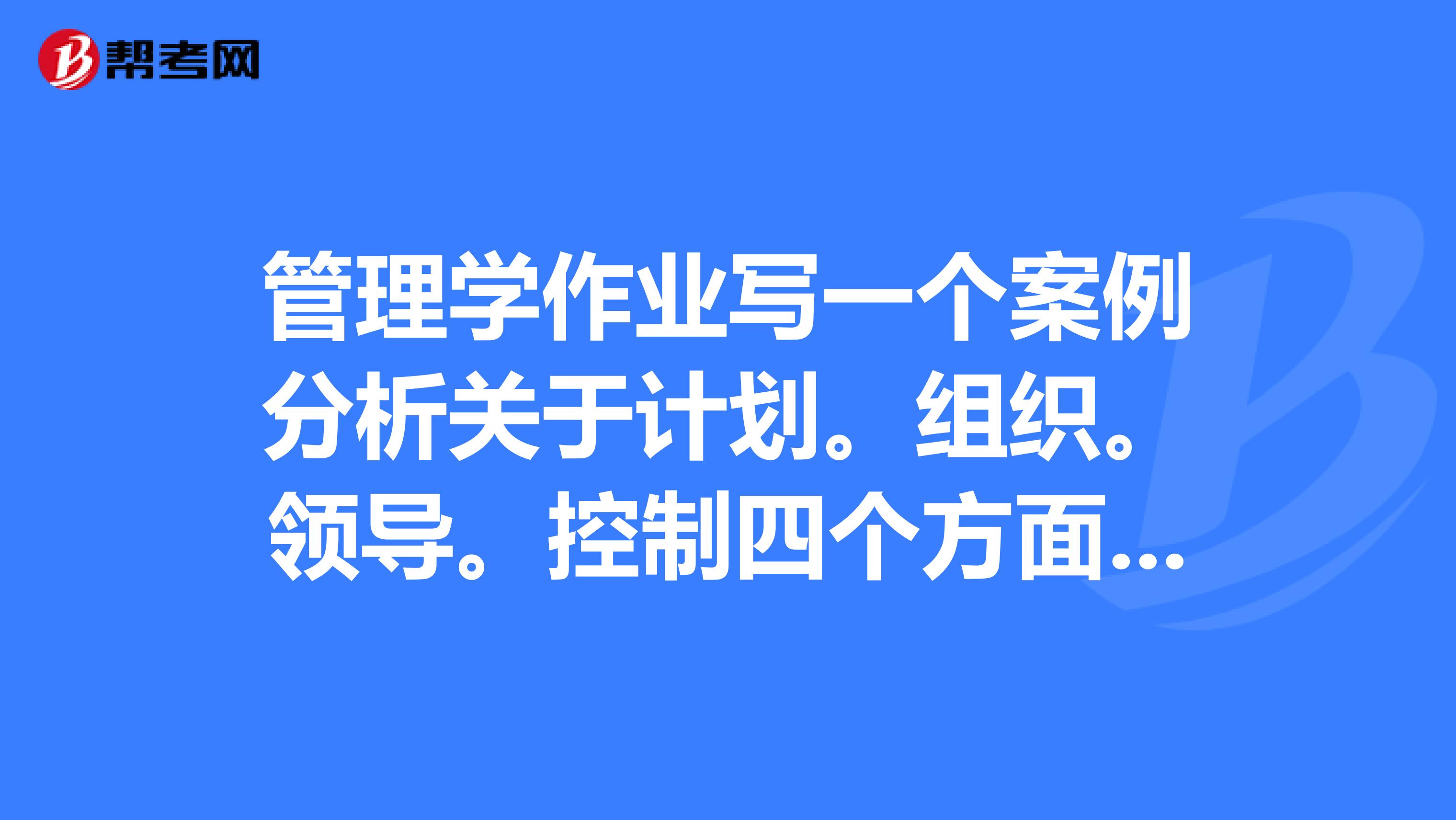 管理学作业写一个案例分析关于计划。组织。领导。控制四个方面?急
