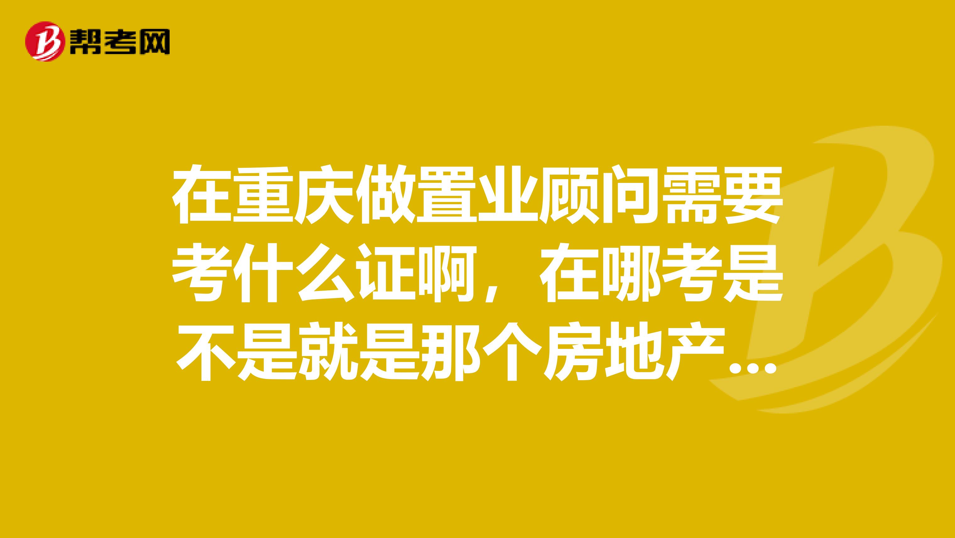 在重庆做置业顾问需要考什么证啊,在哪考是不是就是那个房地产经纪人证