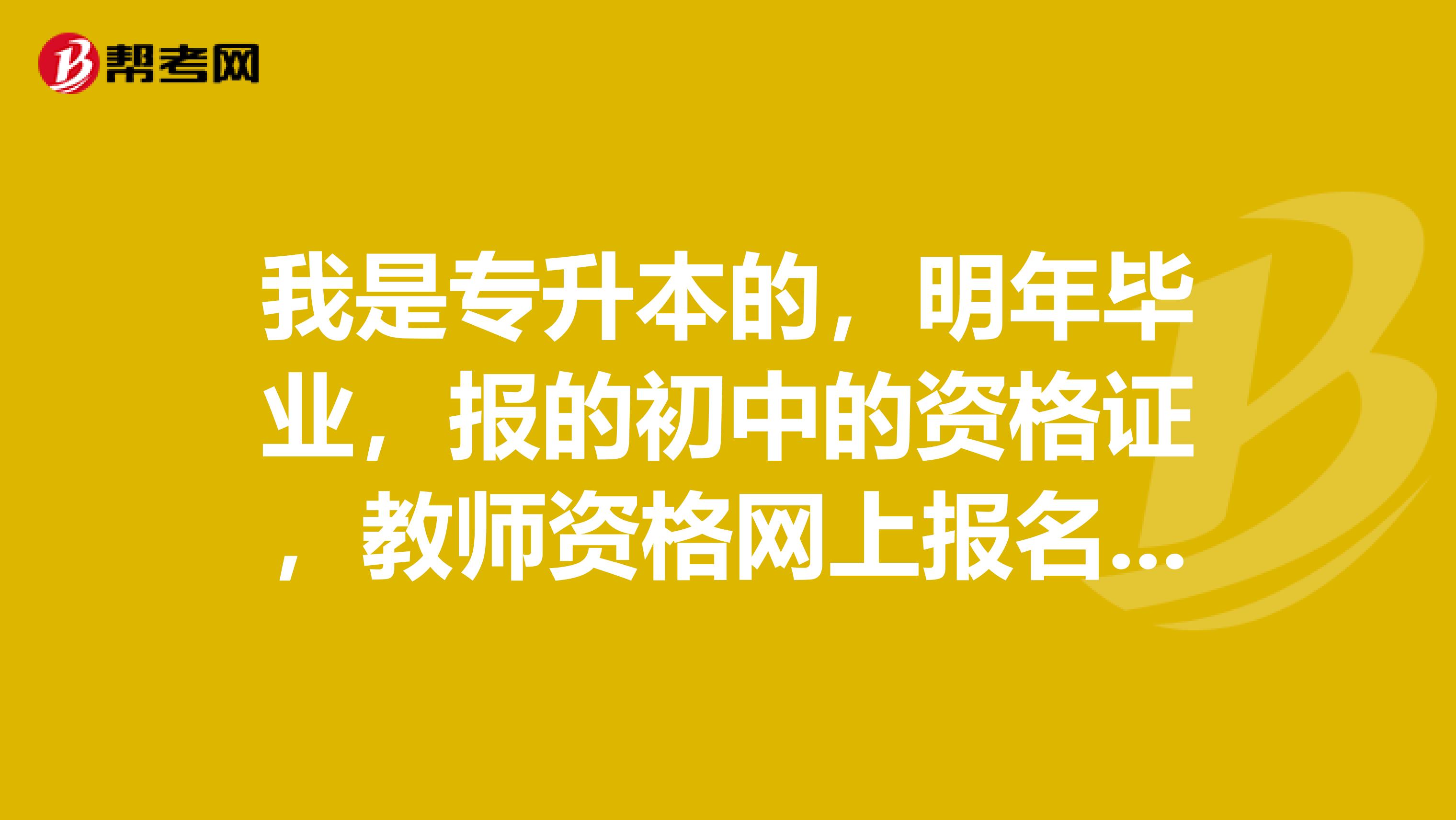 我是專升本的，明年畢業，報的初中的資格證，教師資格網上報名填表最高學歷應該填大專還是本科呀