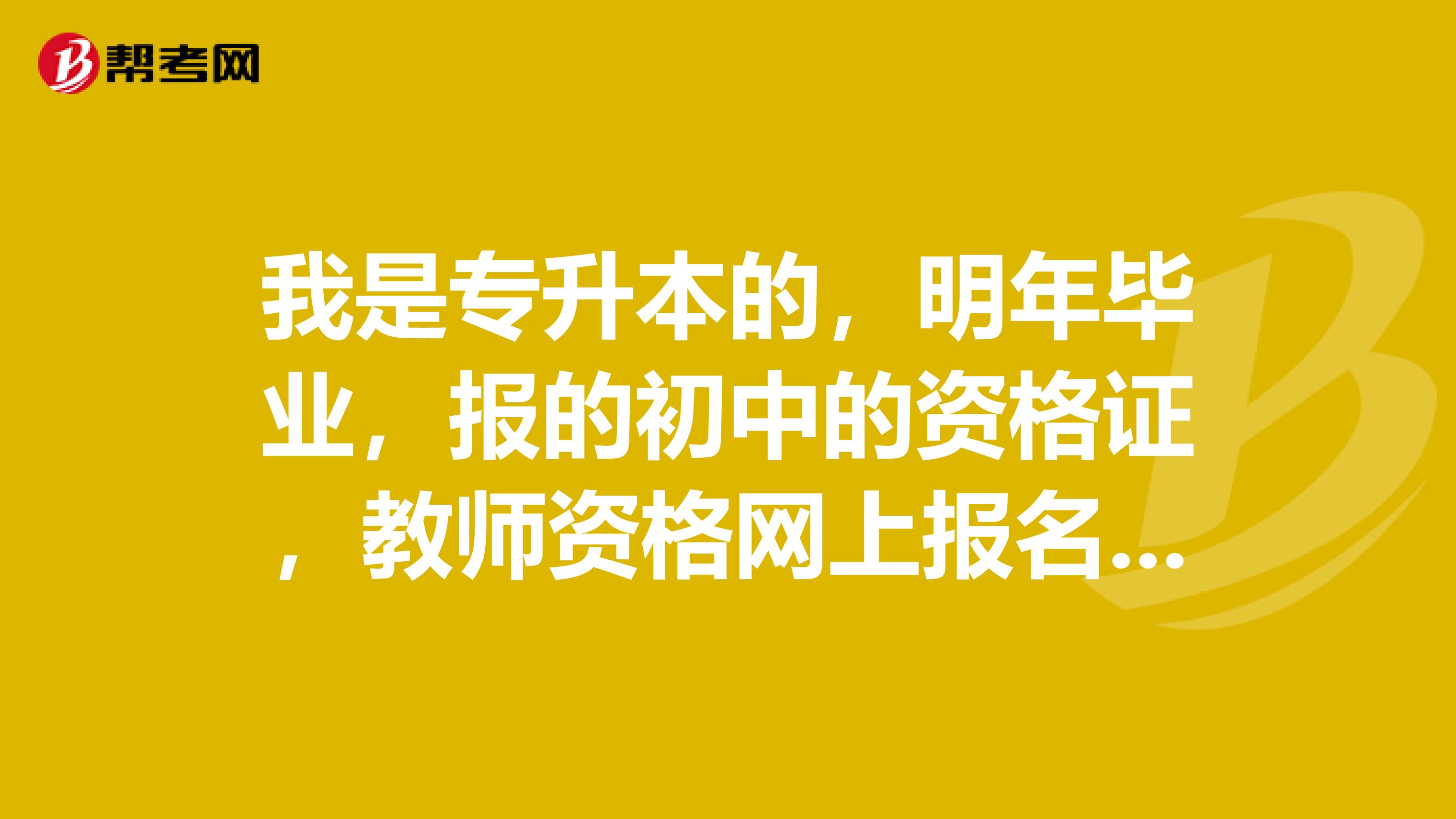 我是专升本的，明年毕业，报的初中的资格证，教师资格网上报名填表最高学历应该填大专还是本科呀