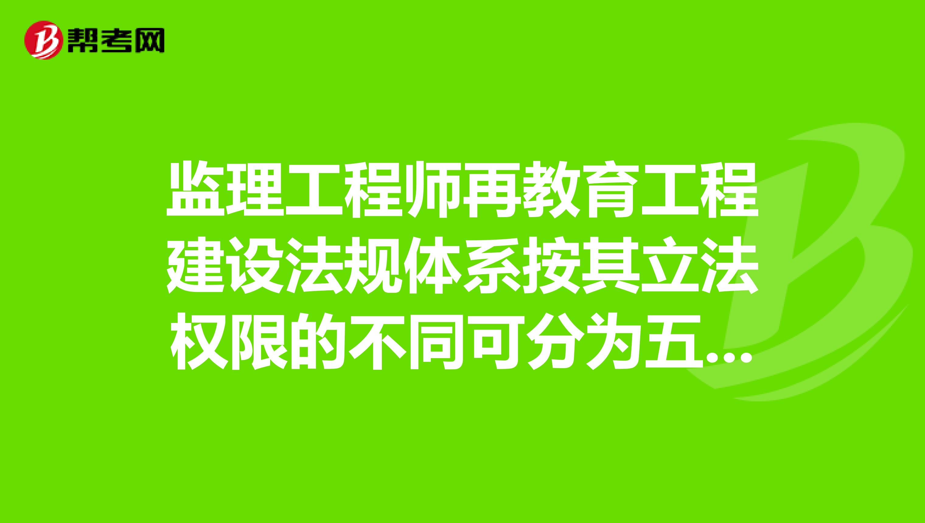 监理工程师再教育工程建设法规体系按其立法权限的不同可分为五个层次，依次是什么？