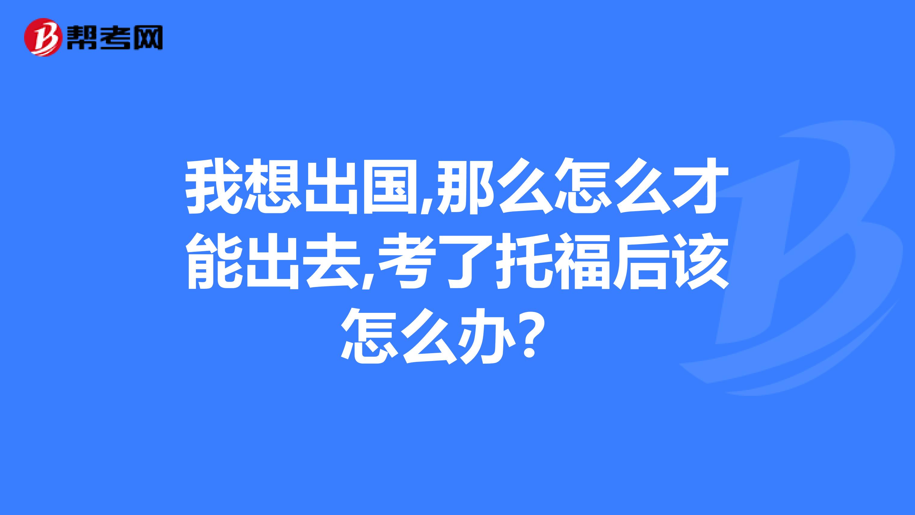 我想出国,那么怎么才能出去,考了托福后该怎么办?