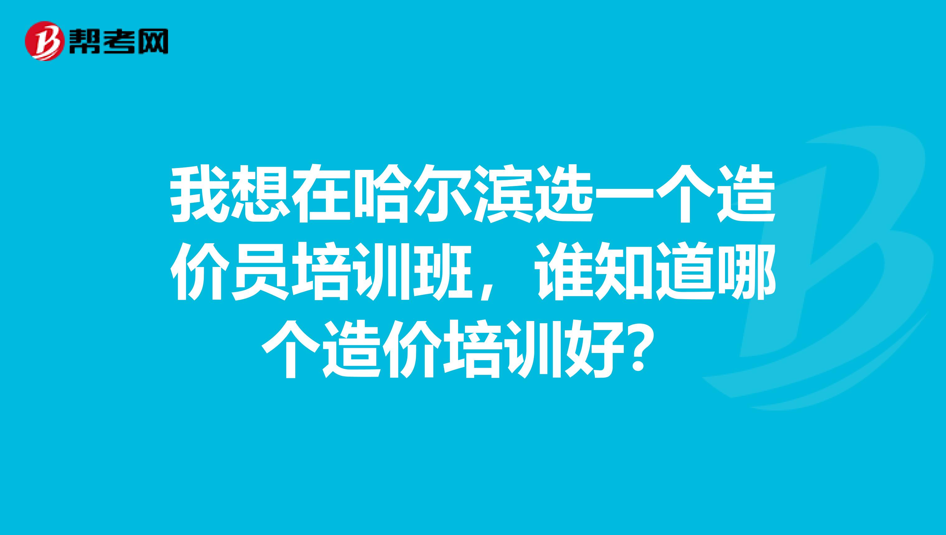 我想在哈尔滨选一个造价员培训班,谁知道哪个造价培训好?