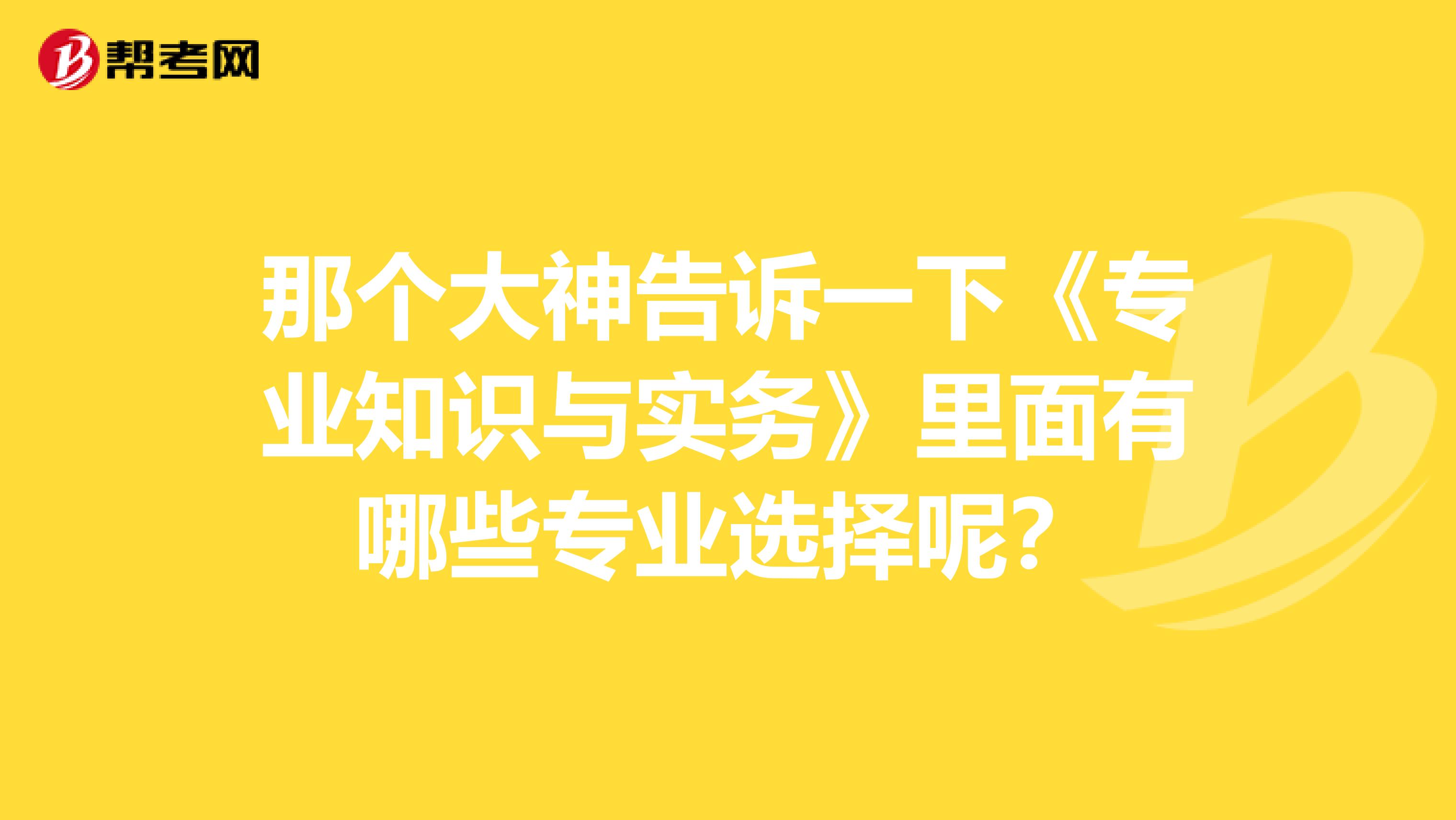 那个大神告诉一下《专业知识与实务》里面有哪些专业选择呢?