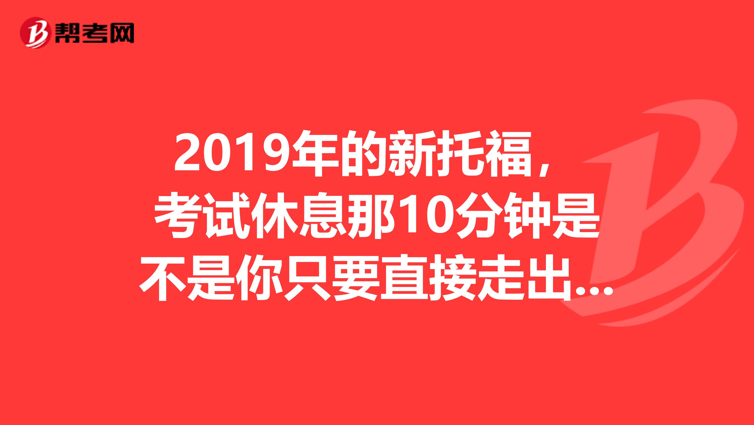 2019年的新托福，考試休息那10分鐘是不是你只要直接走出教室去休息就行了？不用跟老師說的吧，