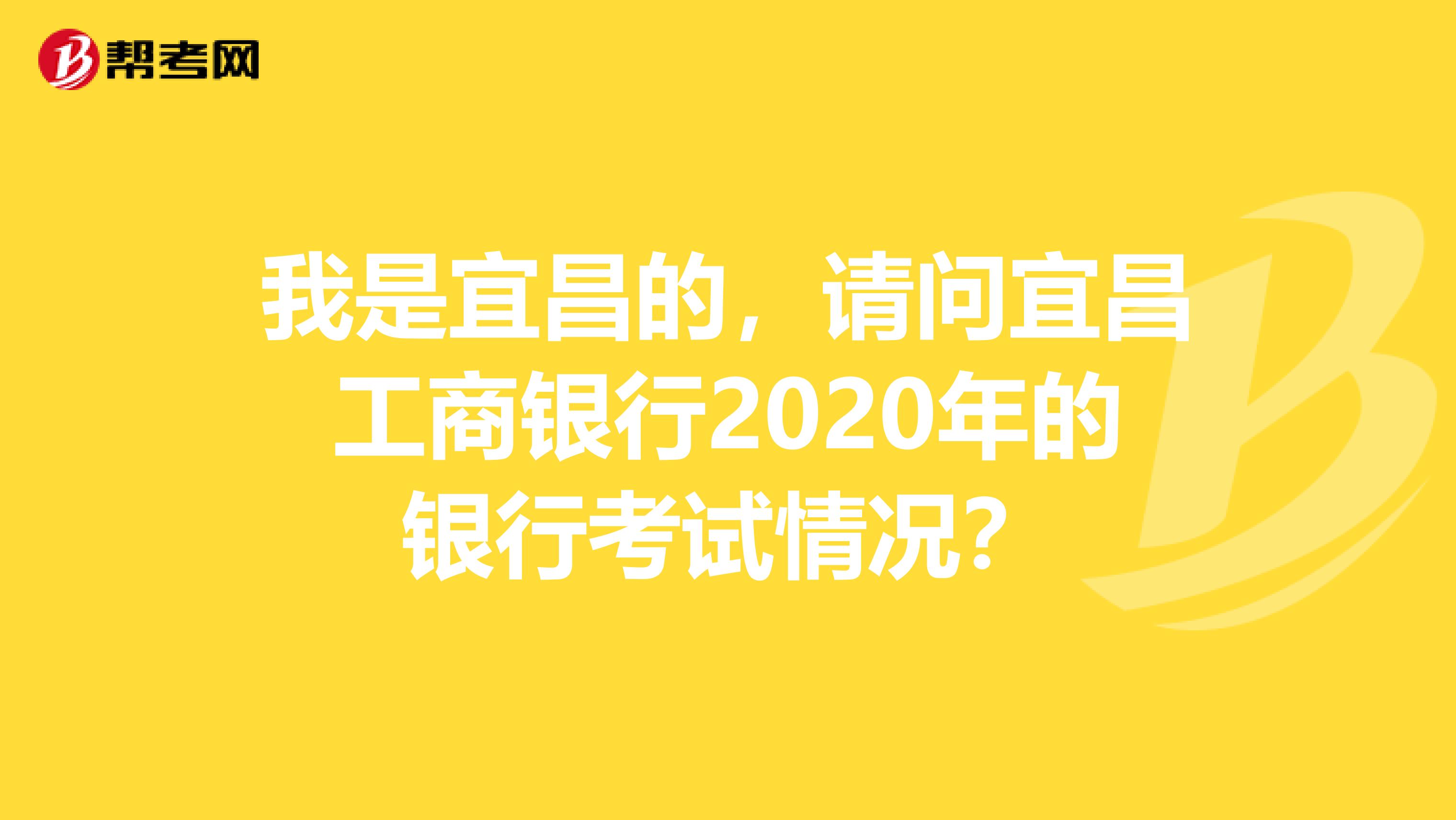 我是宜昌的，请问宜昌工商银行2020年的银行考试情况？
