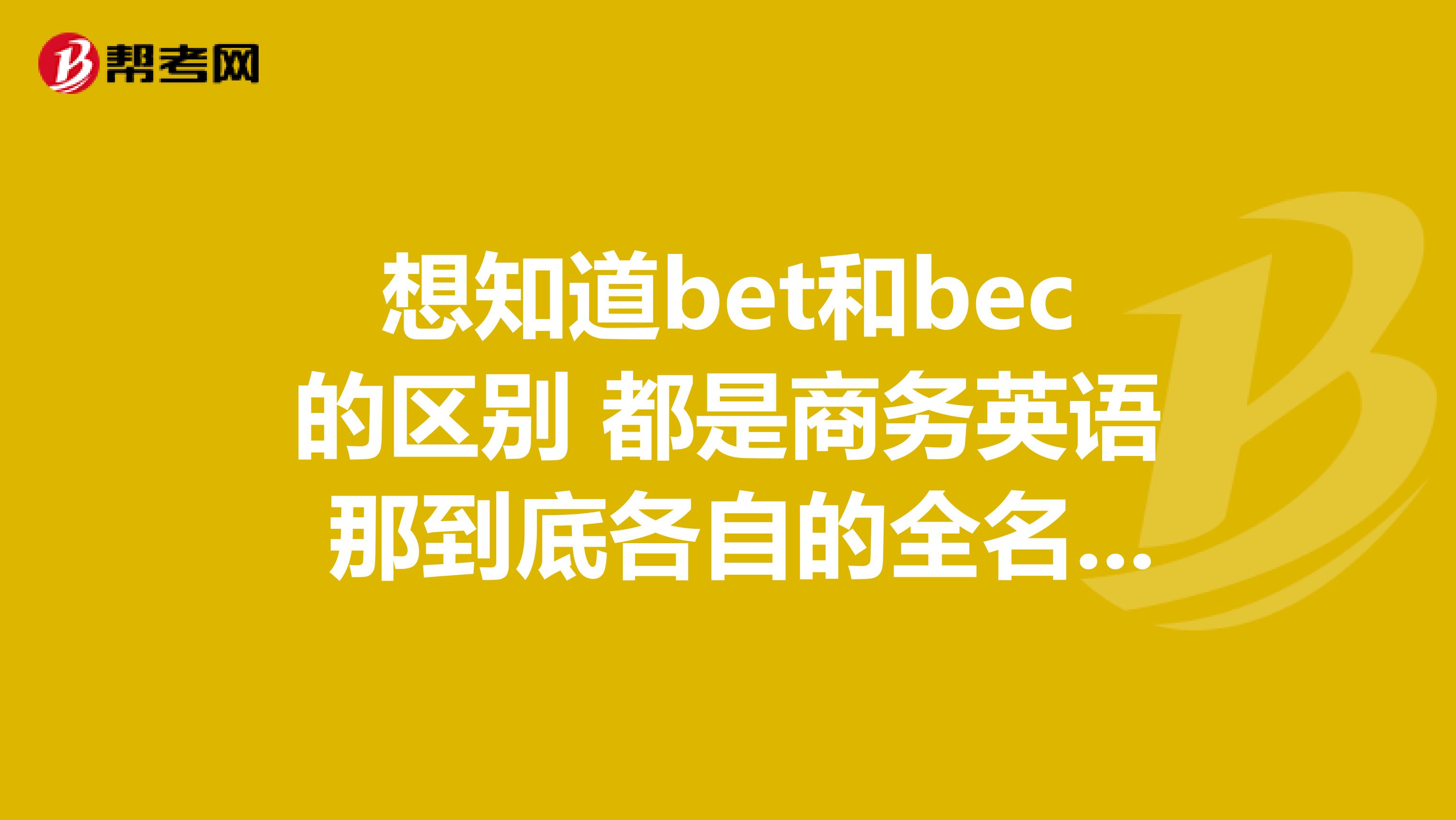 想知道bet和bec的区别 都是商务英语 那到底各自的全名是什么 不同在哪里