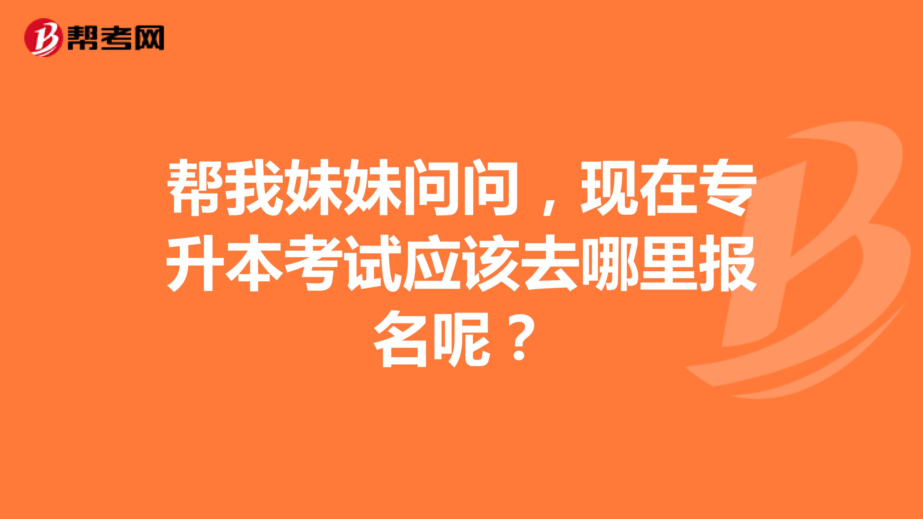 帮我妹妹问问，现在专升本考试应该去哪里报名呢？