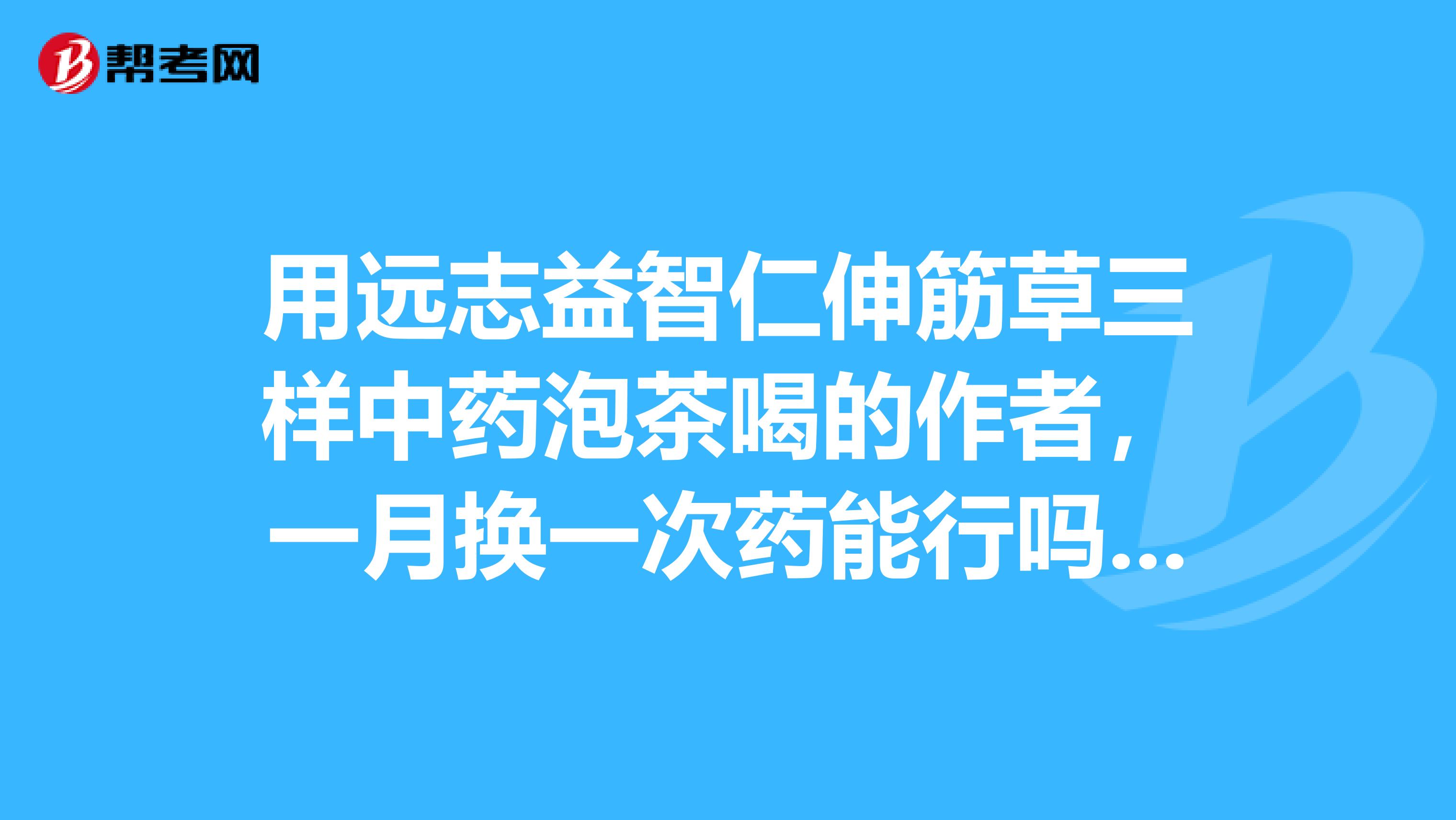 用远志益智仁伸筋草三样中药泡茶喝的作者，一月换一次药能行吗？请回答为谢
