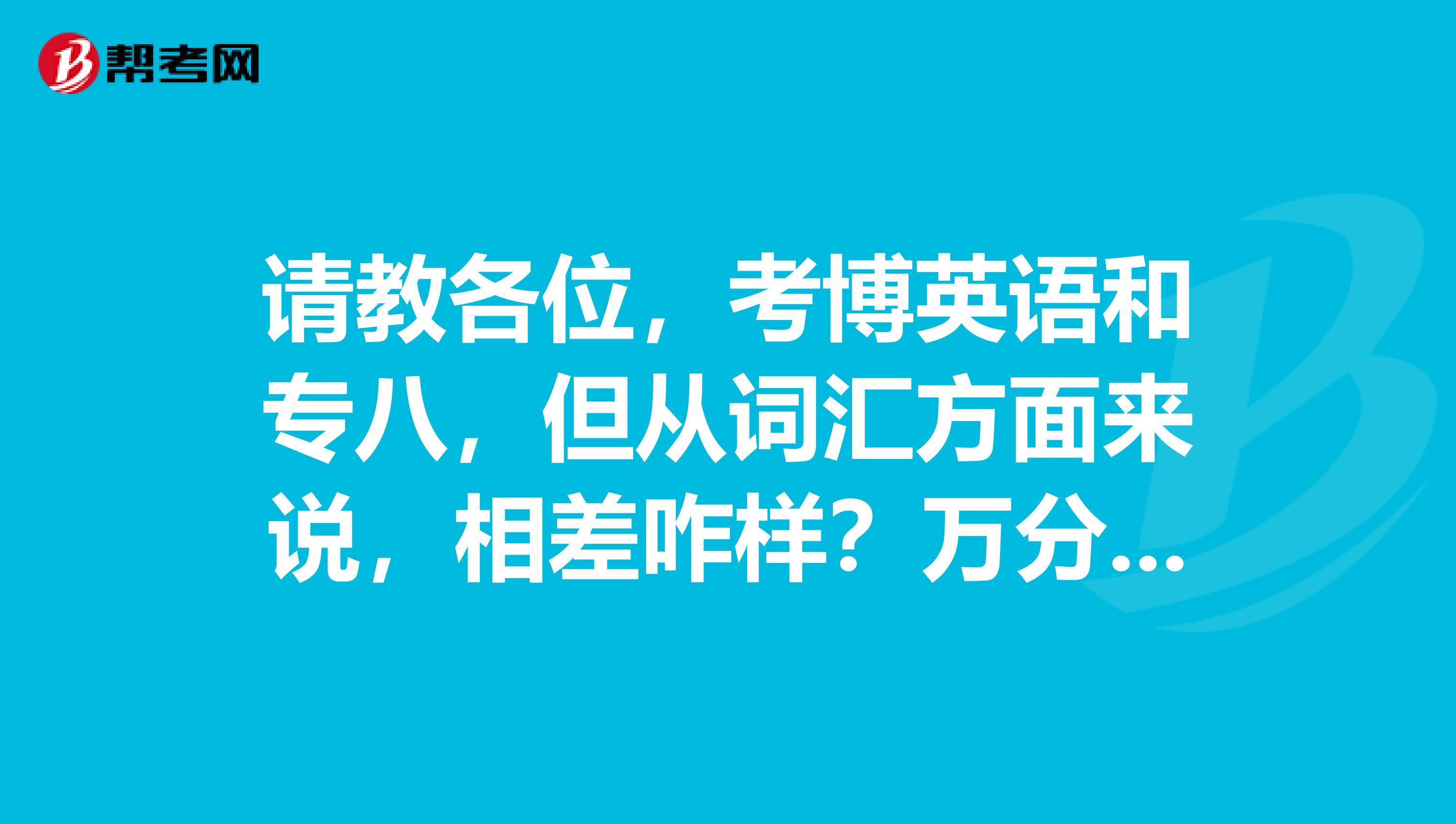 请教各位,考博英语和专八,但从词汇方面来说,相差咋样?万分感谢