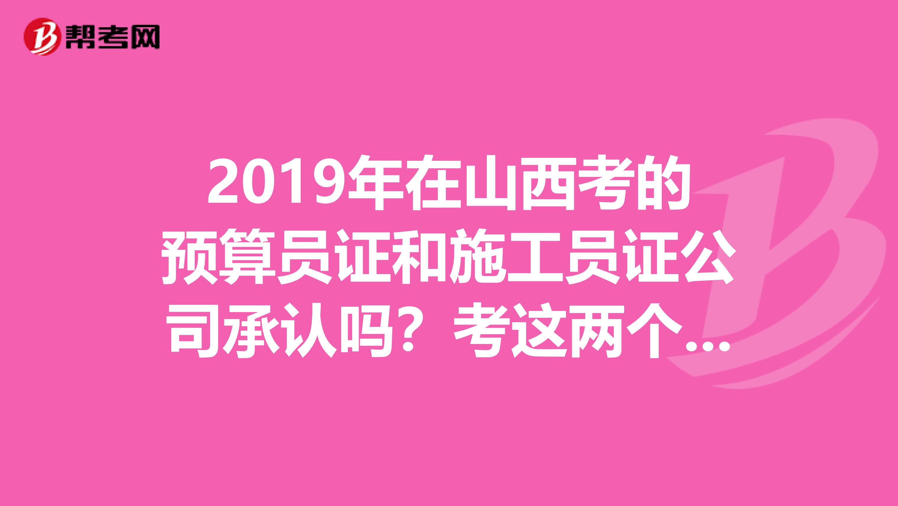 2019年在山西考的预算员证和施工员证公司承认吗？考这两个证有用吗？麻烦详细点，谢谢啦帮帮兄弟啊