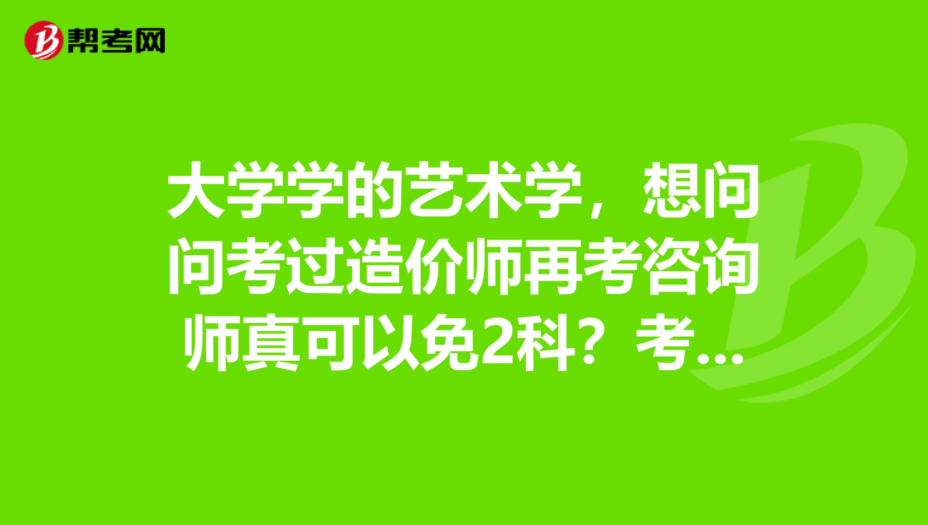 大学学的艺术学,想问问考过造价师再考咨询师真可以免2科?考咨询师有什么用呢?