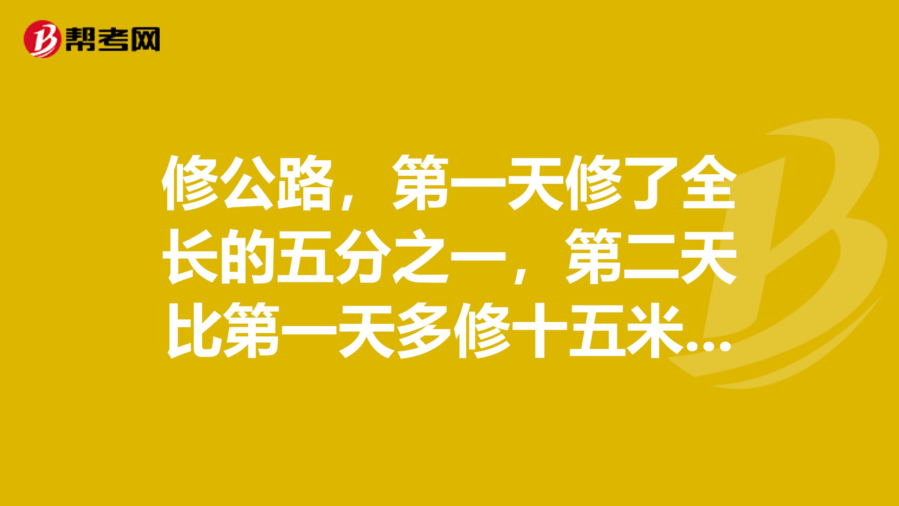 修公路，第一天修了全长的五分之一，第二天比第一天多修十五米，这时修的长度与剩下长度比是三比四是多少