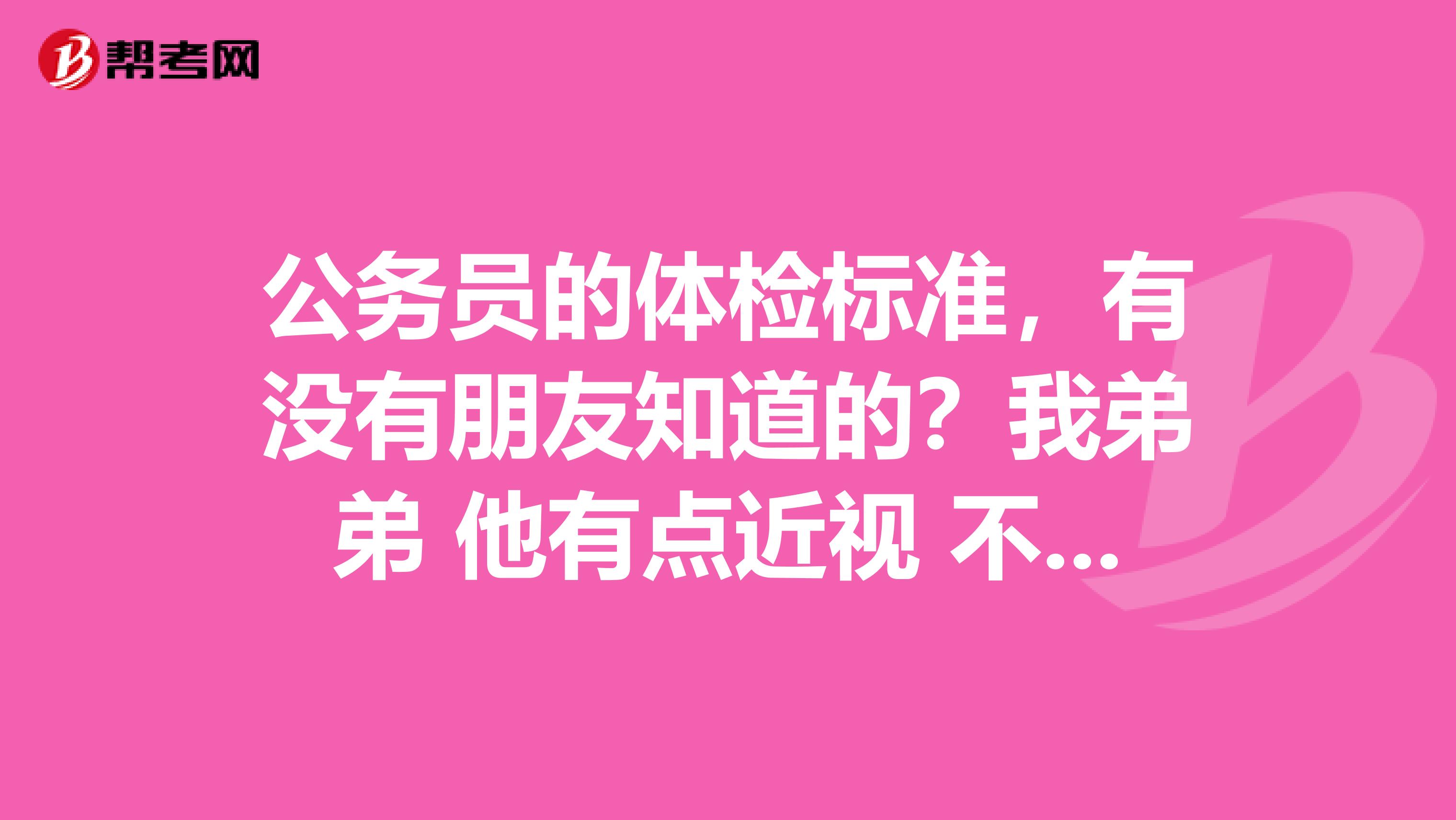公务员的体检标准,有没有朋友知道的?我弟弟 他有点近视 不知道可不可以