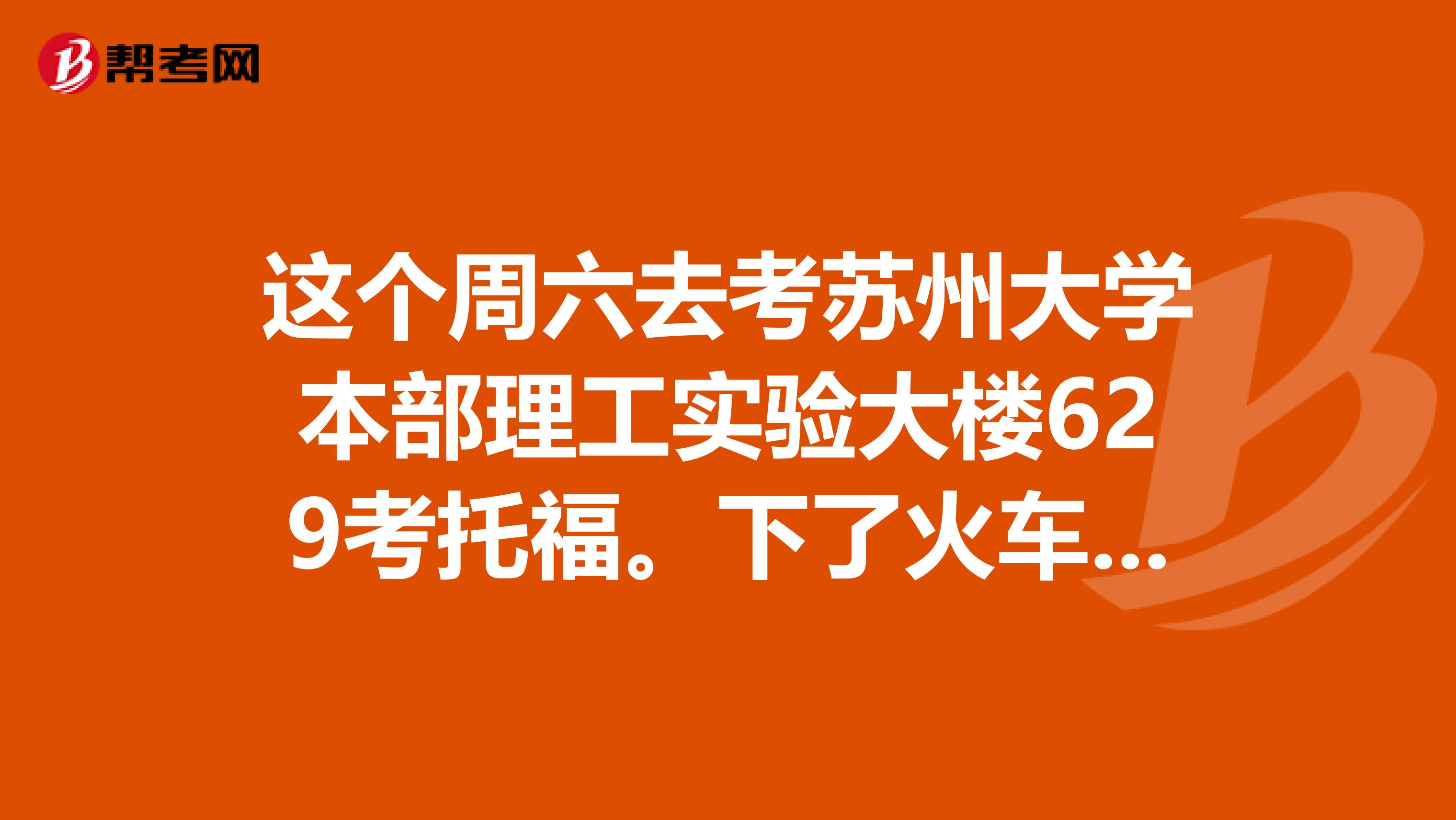 这个周六去考苏州大学本部理工实验大楼629考托福。下了火车站坐几路公交到哪儿下打的跟司机说到苏大哪个