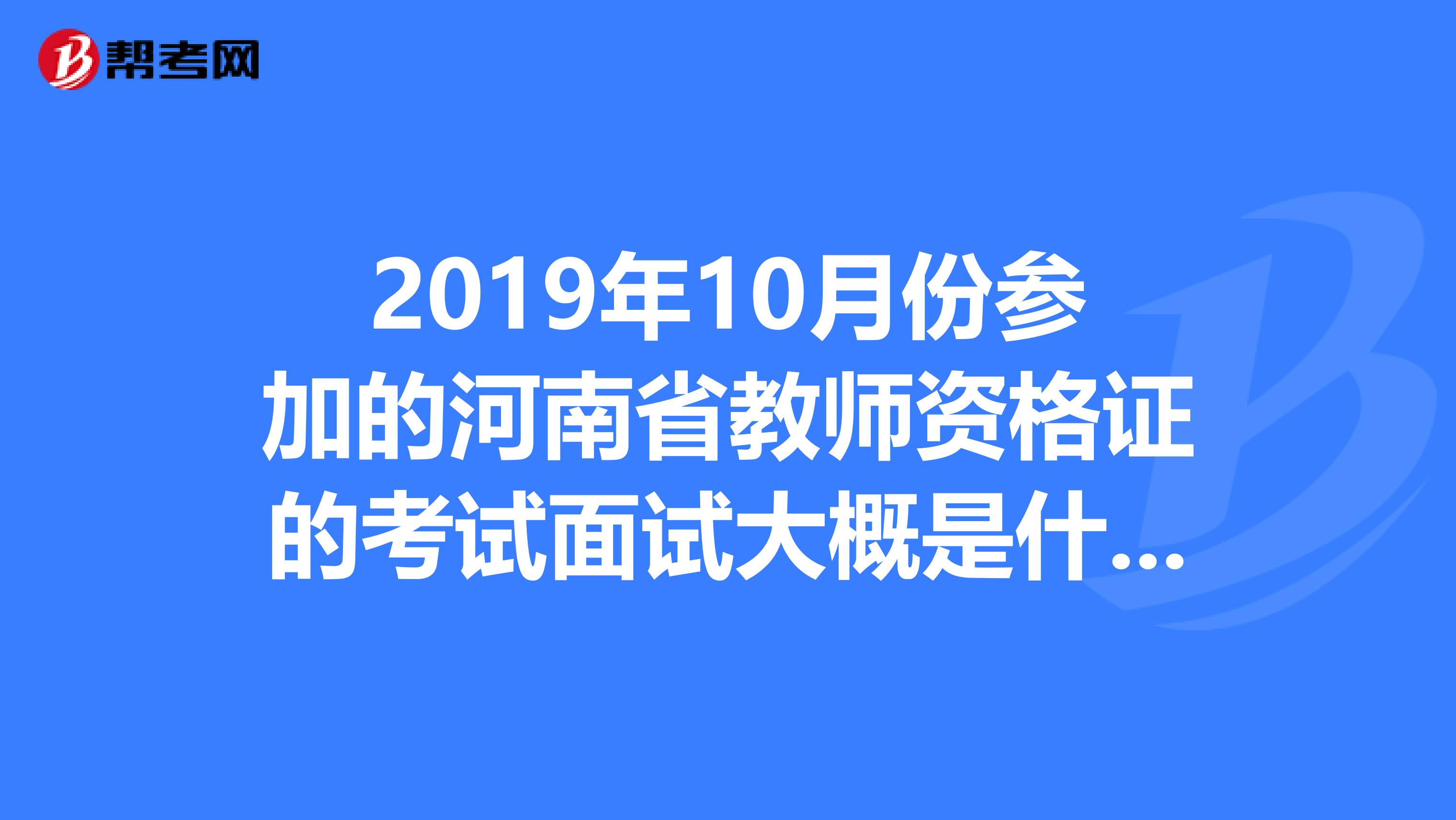 2019年10月份参加的河南省教师资格证的考试面试大概是什么时候啊之后还有什么事情什么时候可以拿证书