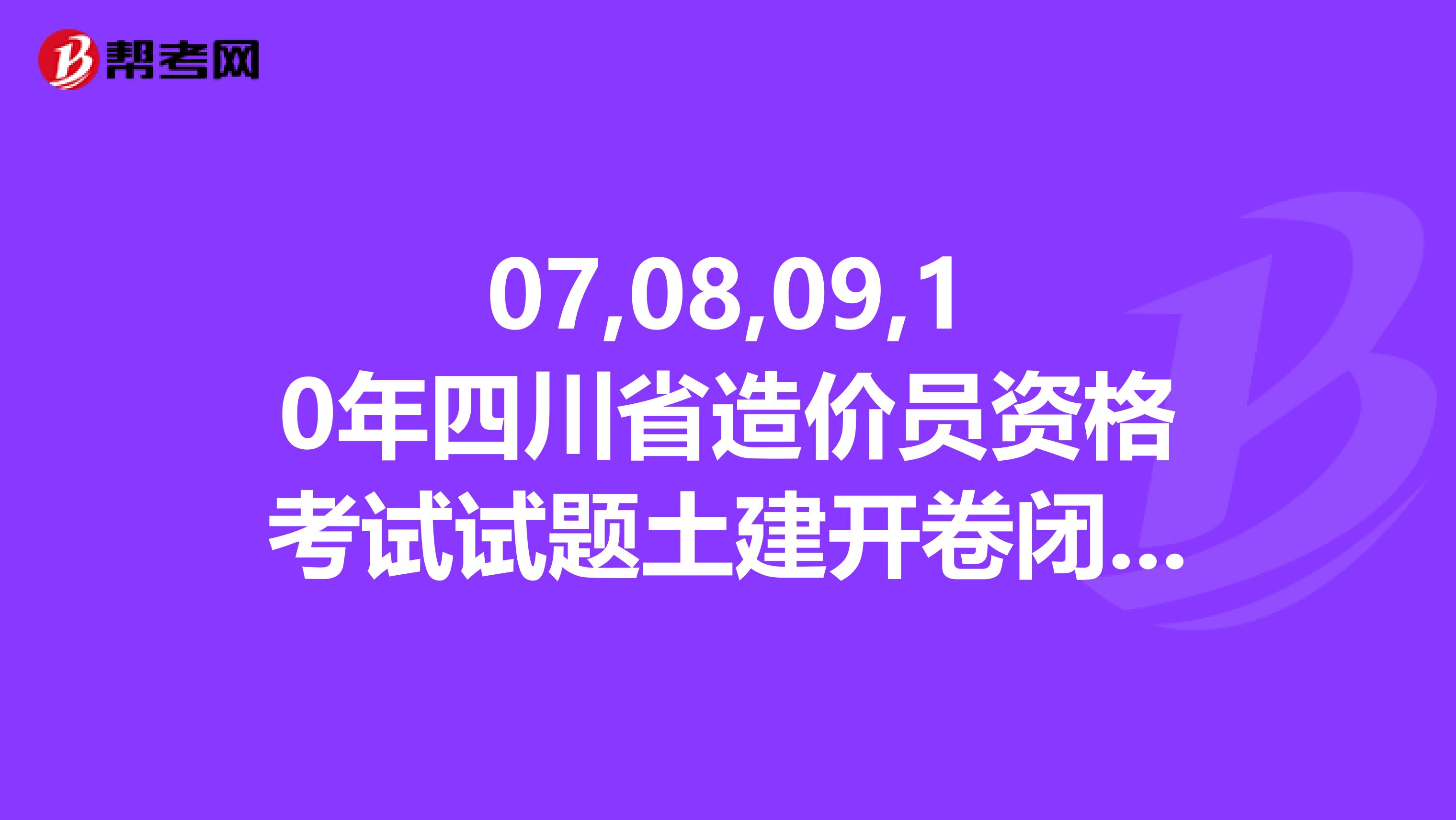07,08,09,10年四川省造价员资格考试试题土建开卷闭卷附答案，81626871qq.com