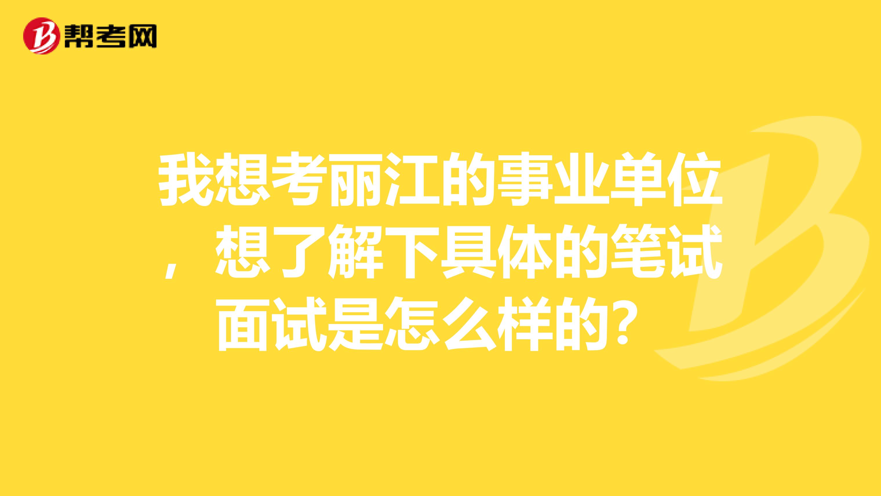 我想考丽江的事业单位，想了解下具体的笔试面试是怎么样的？