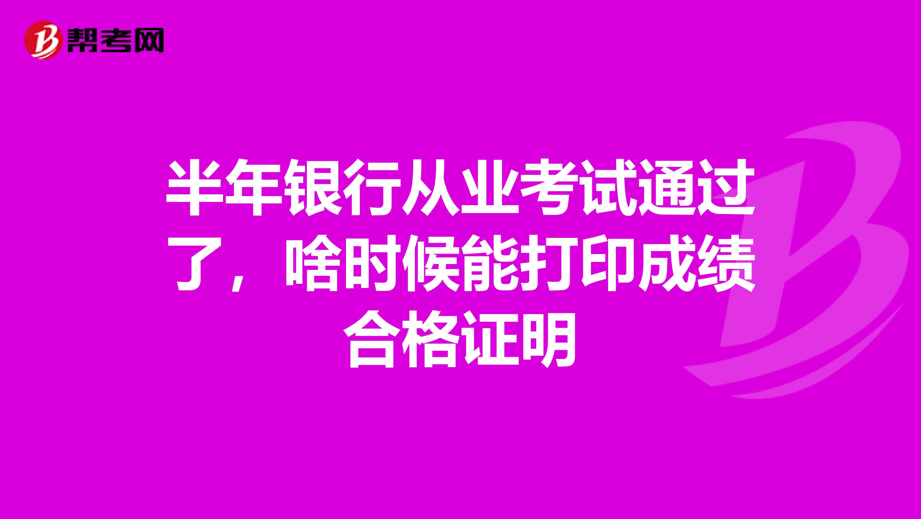 半年银行从业考试通过了，啥时候能打印成绩合格证明