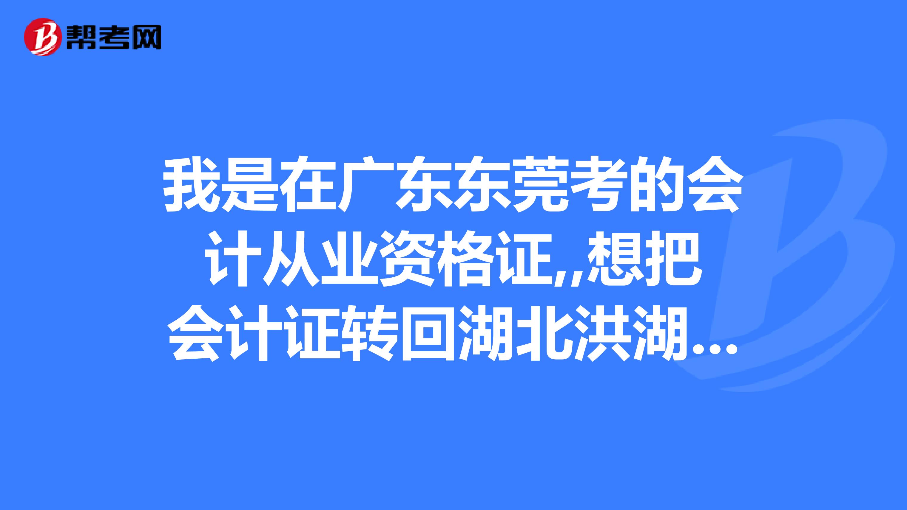 我是在廣東東莞考的會計從業資格證,,想把會計證轉回湖北洪湖,需要