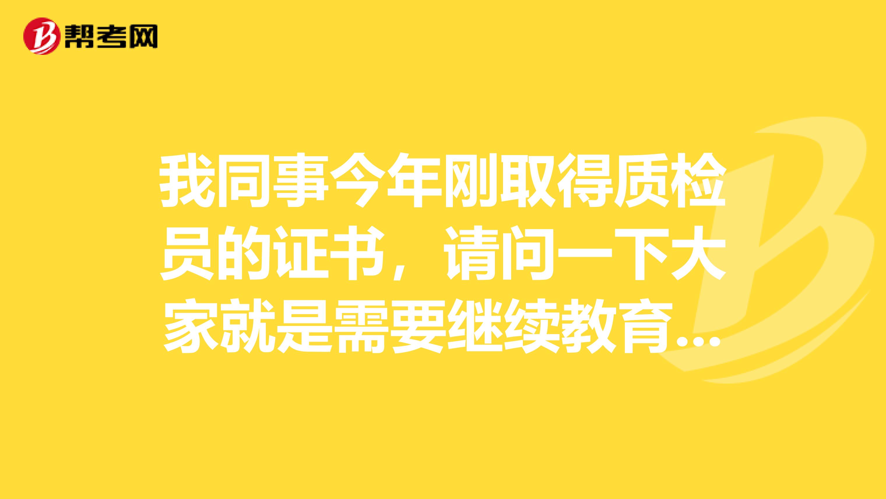 我同事今年刚取得质检员的证书,请问一下大家就是需要继续教育吗?