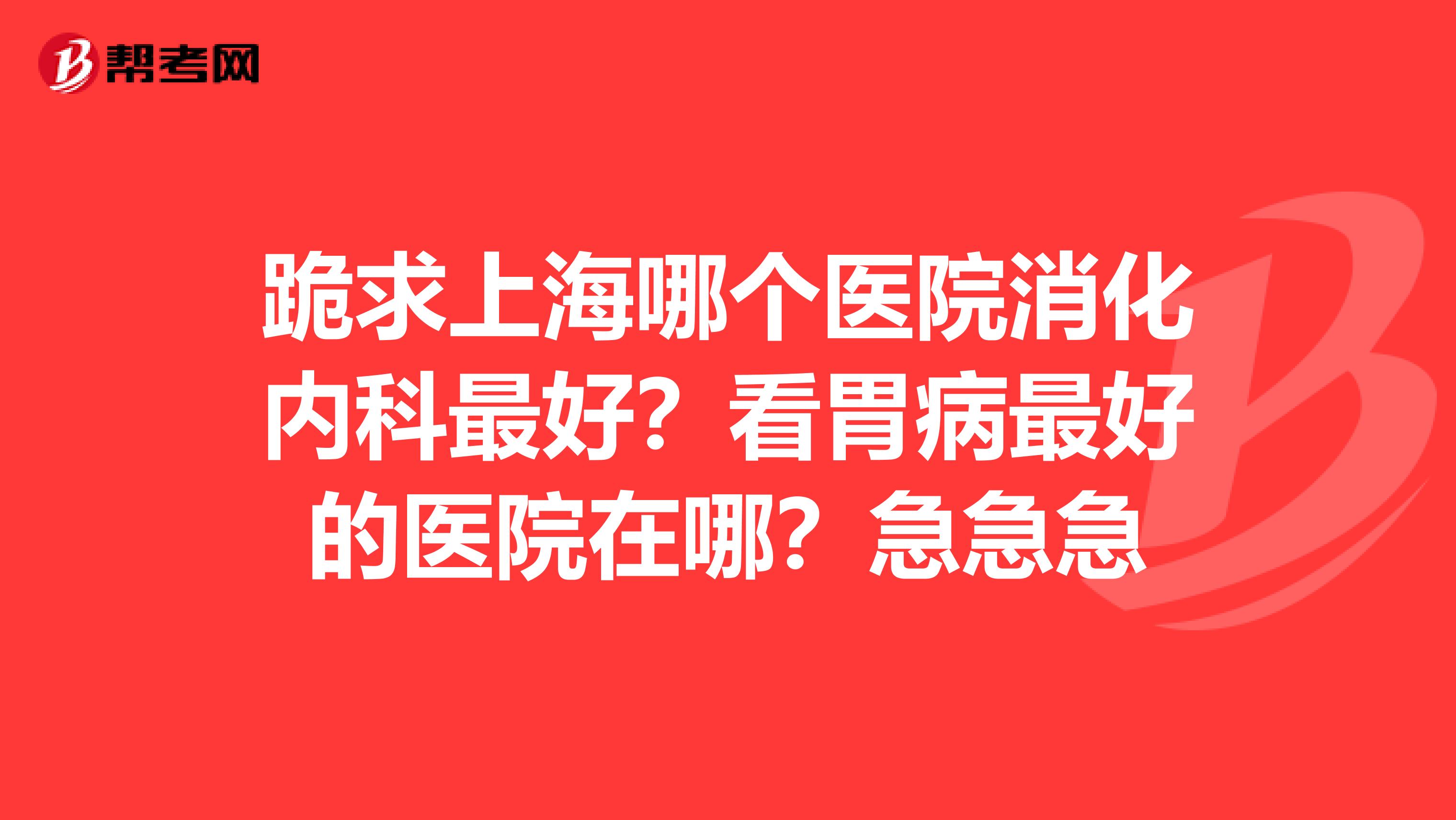 跪求上海哪个医院消化内科最好？看胃病最好的医院在哪？急急急