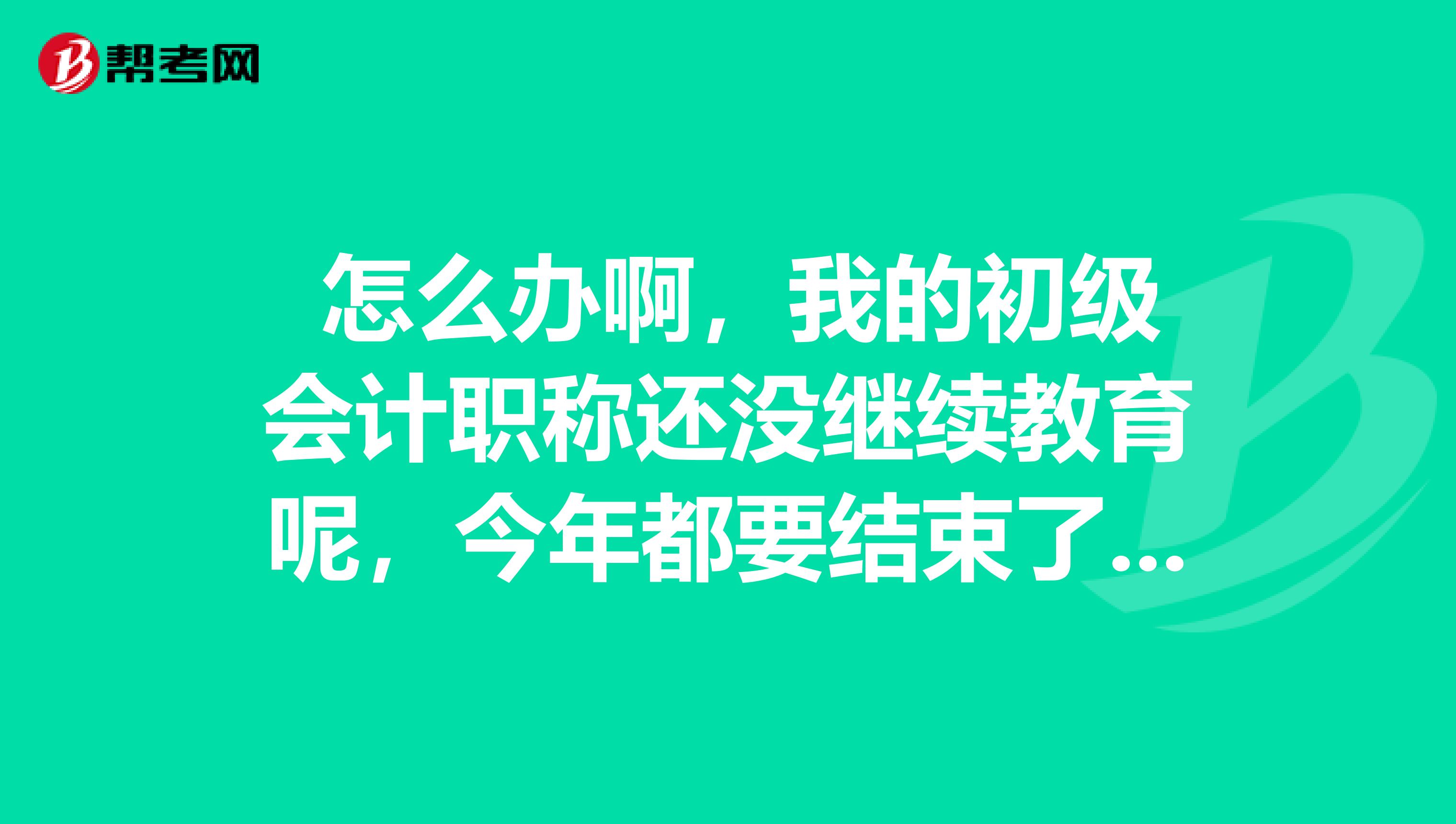  怎么办啊，我的初级会计职称还没继续教育呢，今年都要结束了，该怎么做啊？