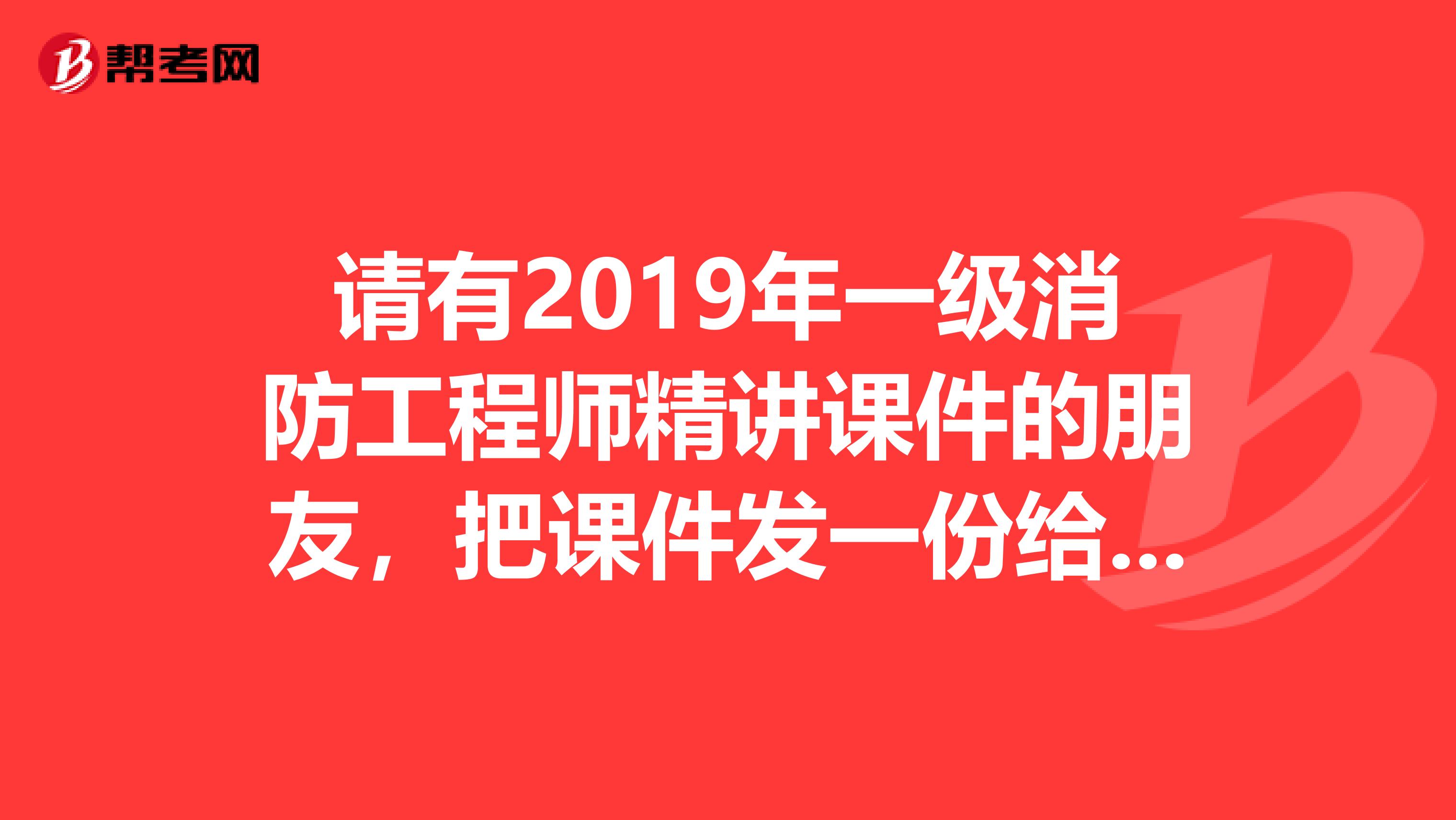 请有2019年一级消防工程师精讲课件的朋友，把课件发一份给我。非常感谢