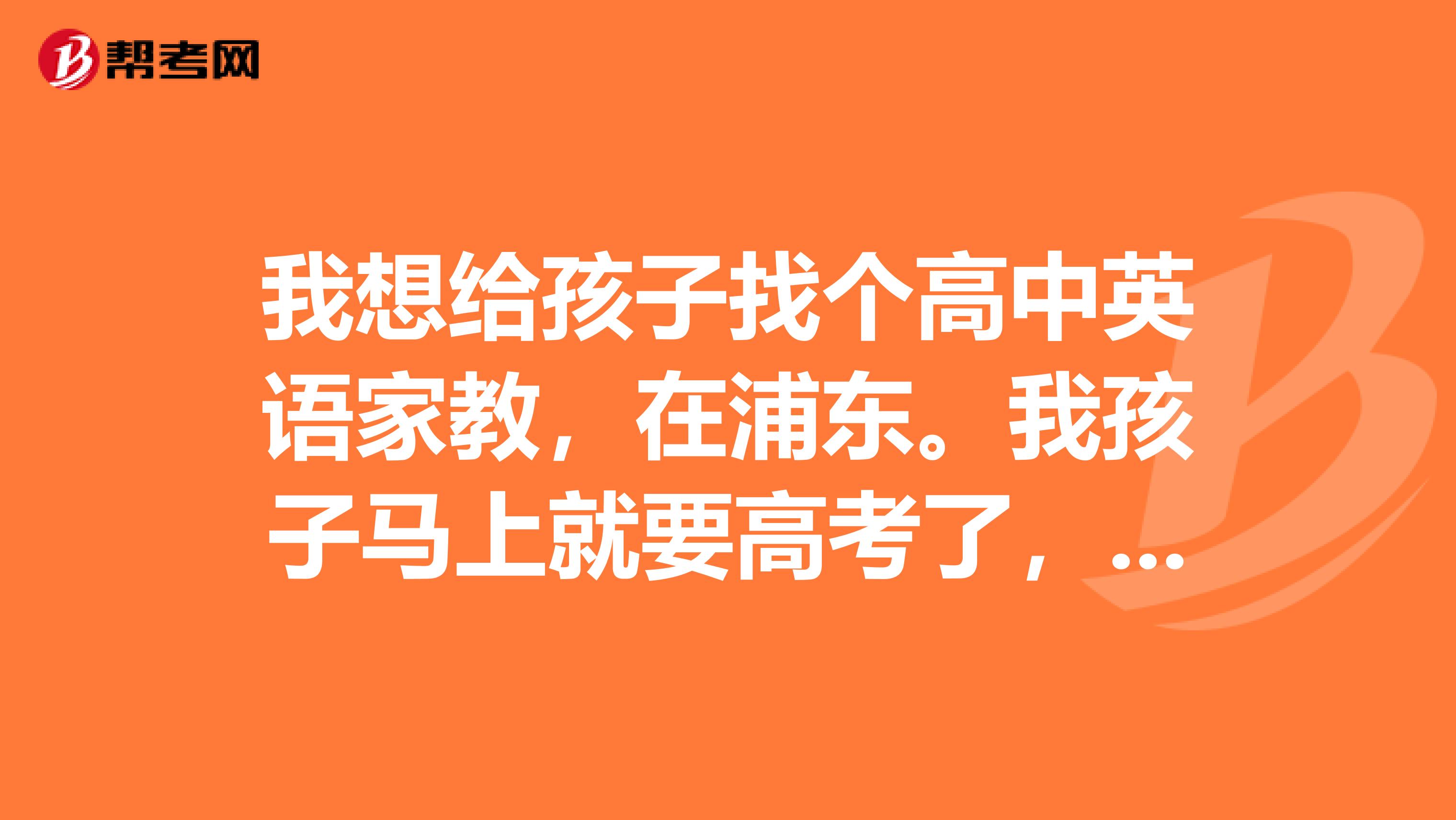 我想给孩子找个高中英语家教,在浦东。我孩子马上就要高考了,英语弱,我想让他的英语再提高点,各位推荐