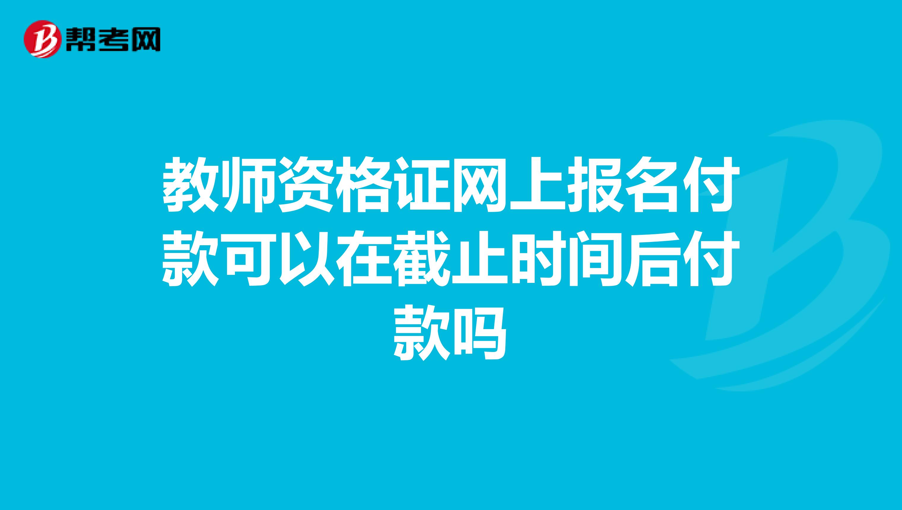 教师资格证网上报名付款可以在截止时间后付款吗