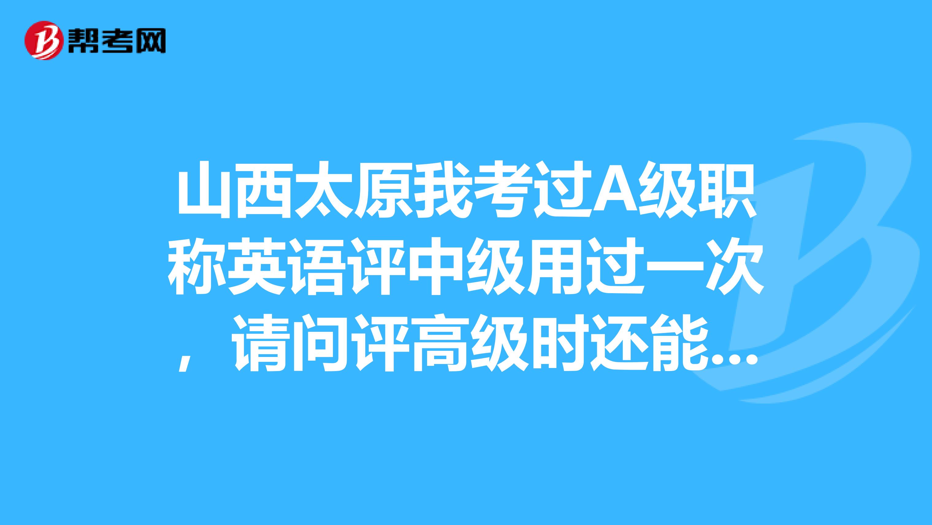 山西太原我考过A级职称英语评中级用过一次,请问评高级时还能用吗