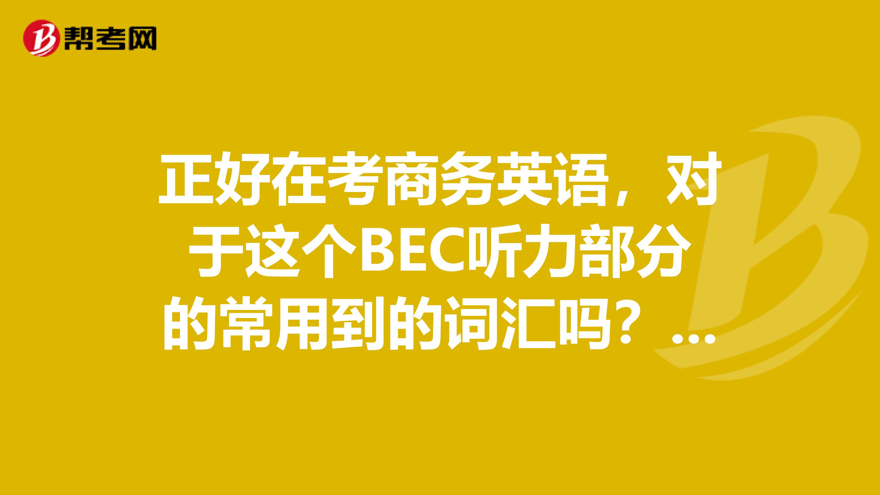 正好在考商务英语,对于这个BEC听力部分的常用到的词汇吗?记得不是很全,谁能说一下