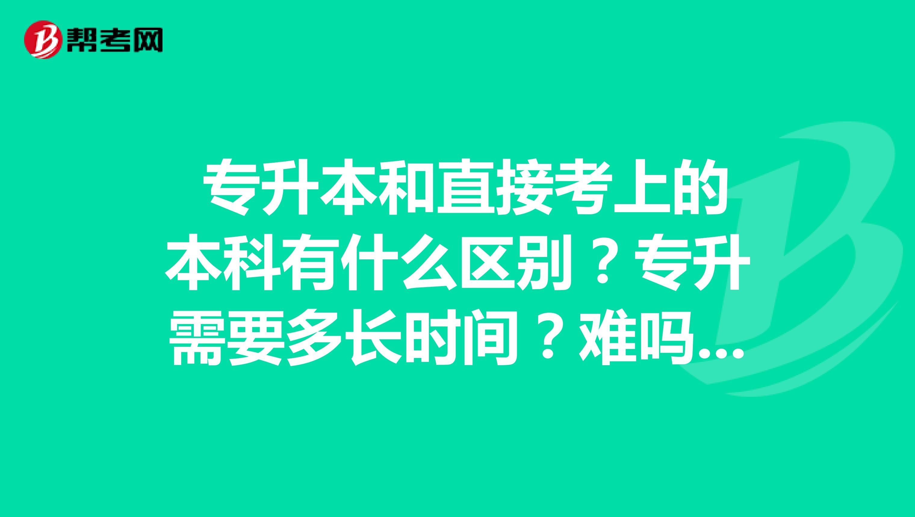  专升本和直接考上的本科有什么区别？专升需要多长时间？难吗？ 
