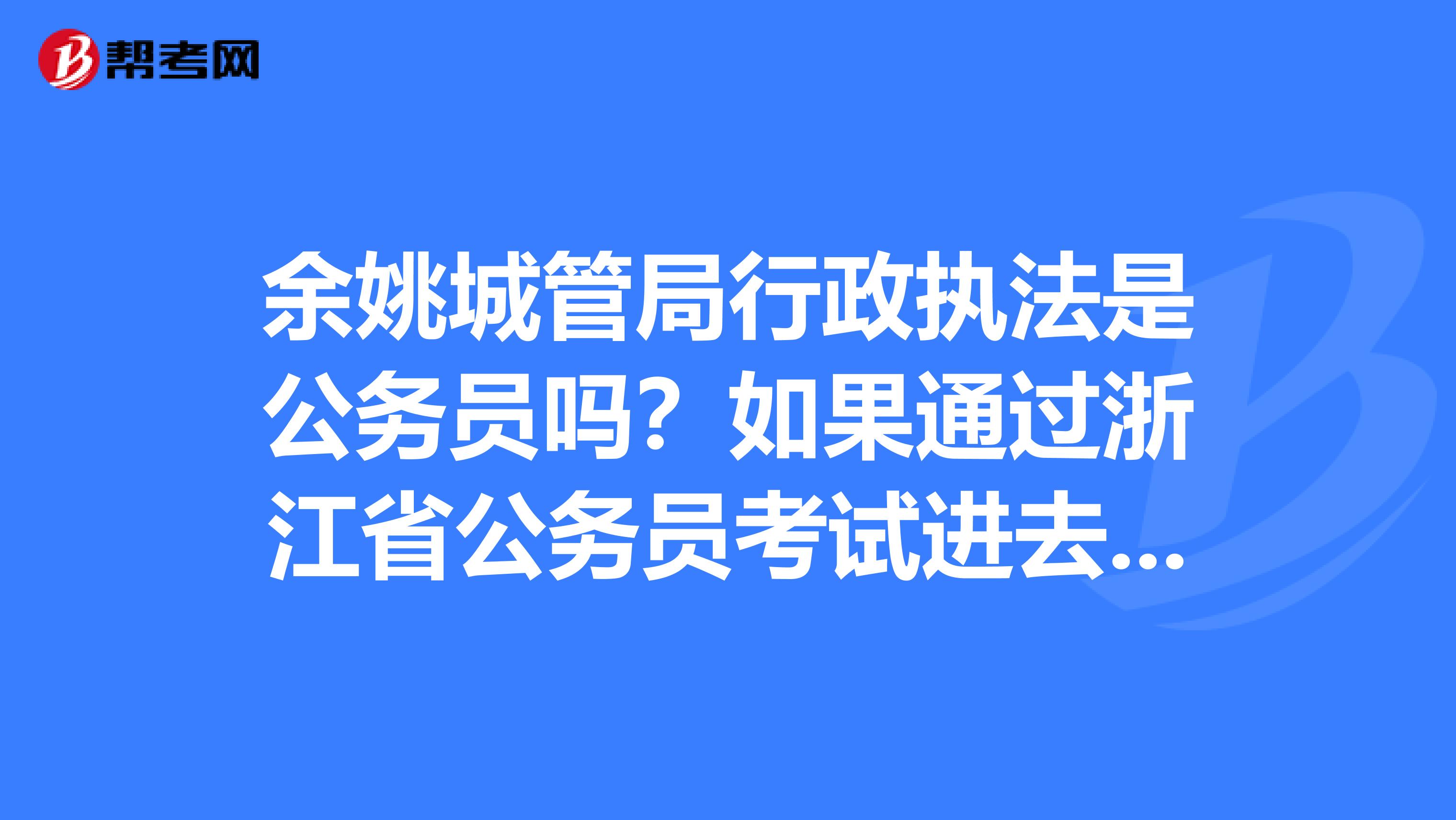 餘姚城管局行政執法是公務員嗎?如果通過浙江省公._公務員考試_幫考網