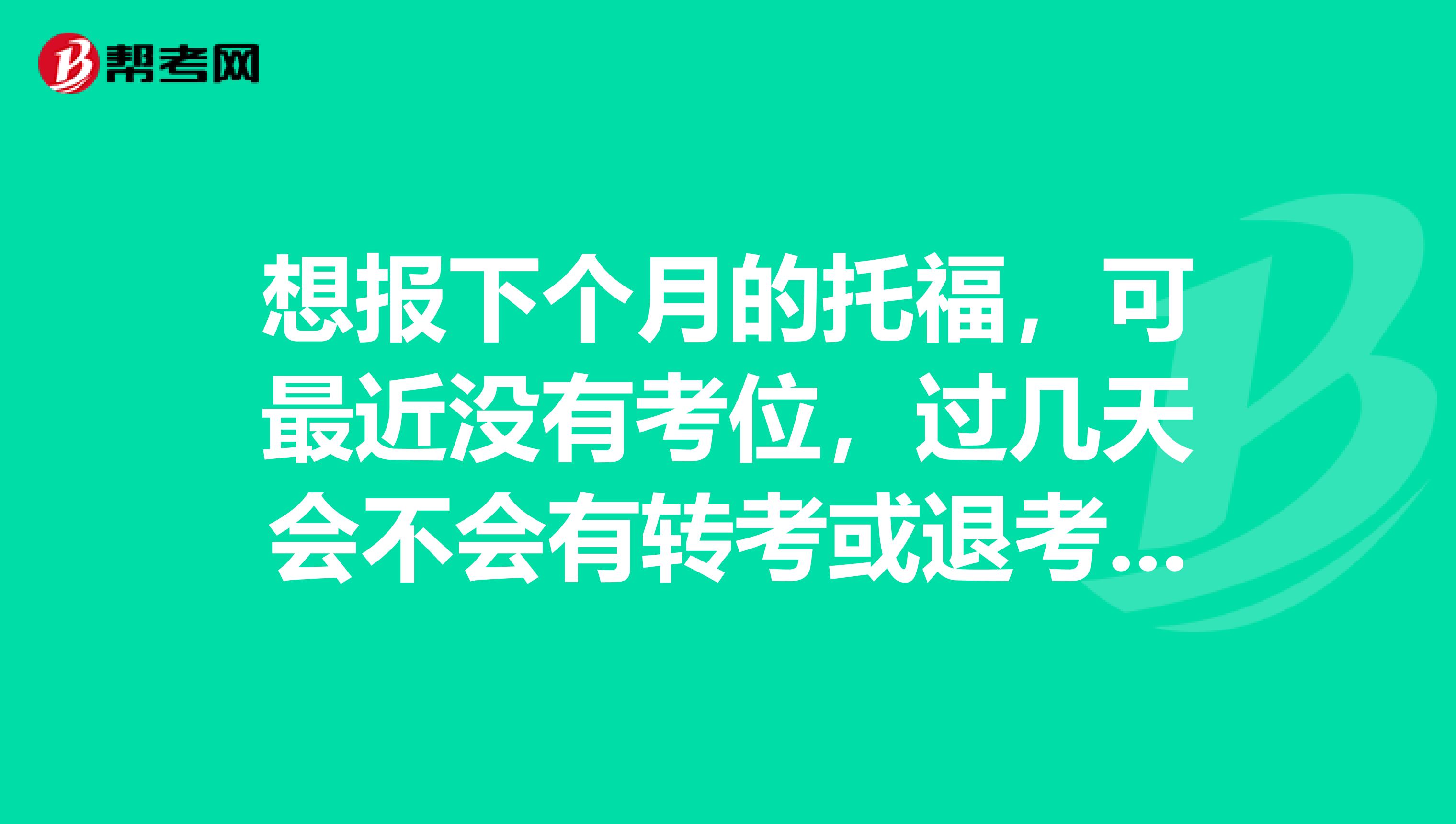 想报下个月的托福,可最近没有考位,过几天会不会有转考或退考的,几率大不大?谢谢大家