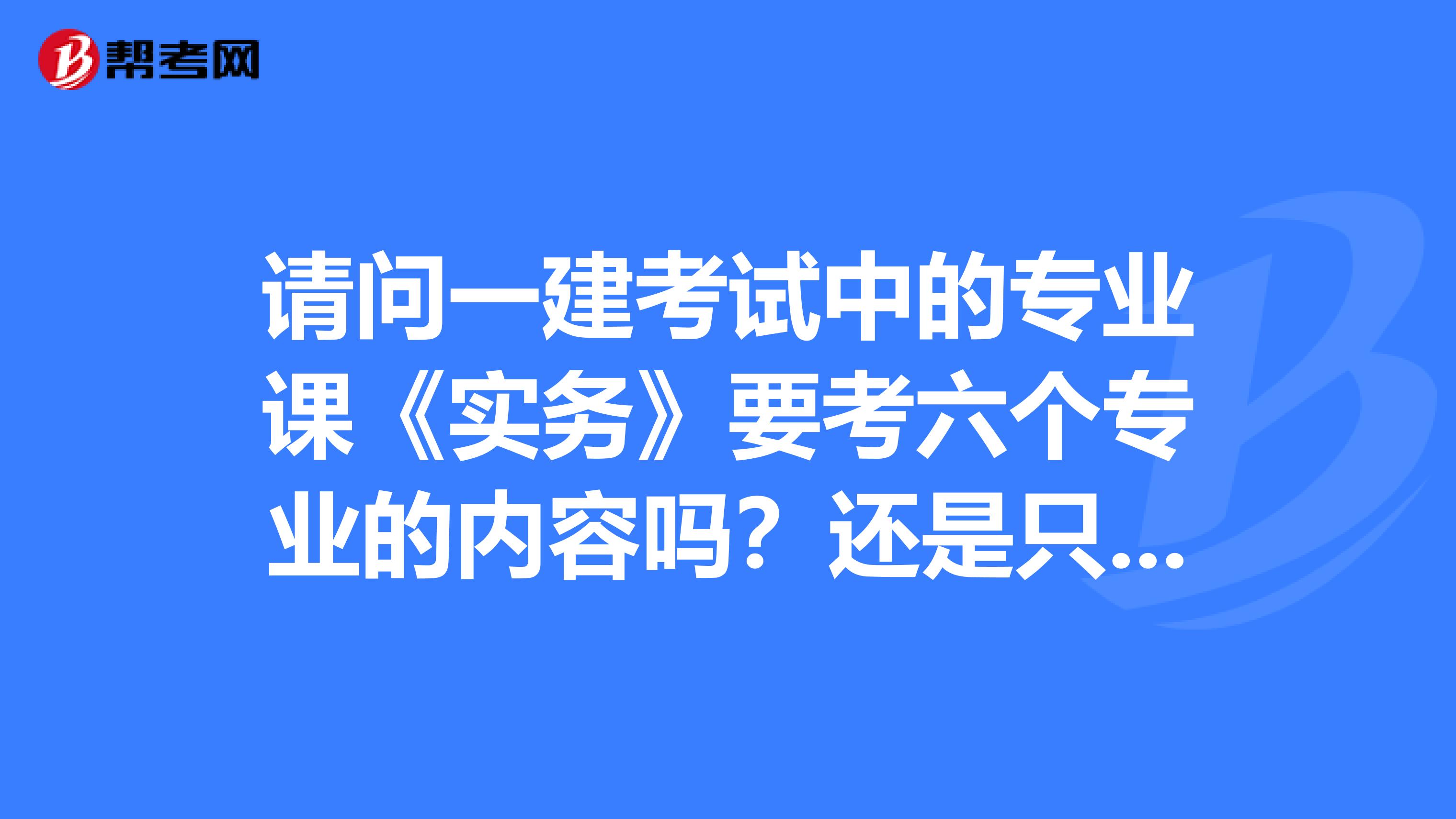 请问一建考试中的专业课《实务》要考六个专业的内容吗?还是只考建造实务?