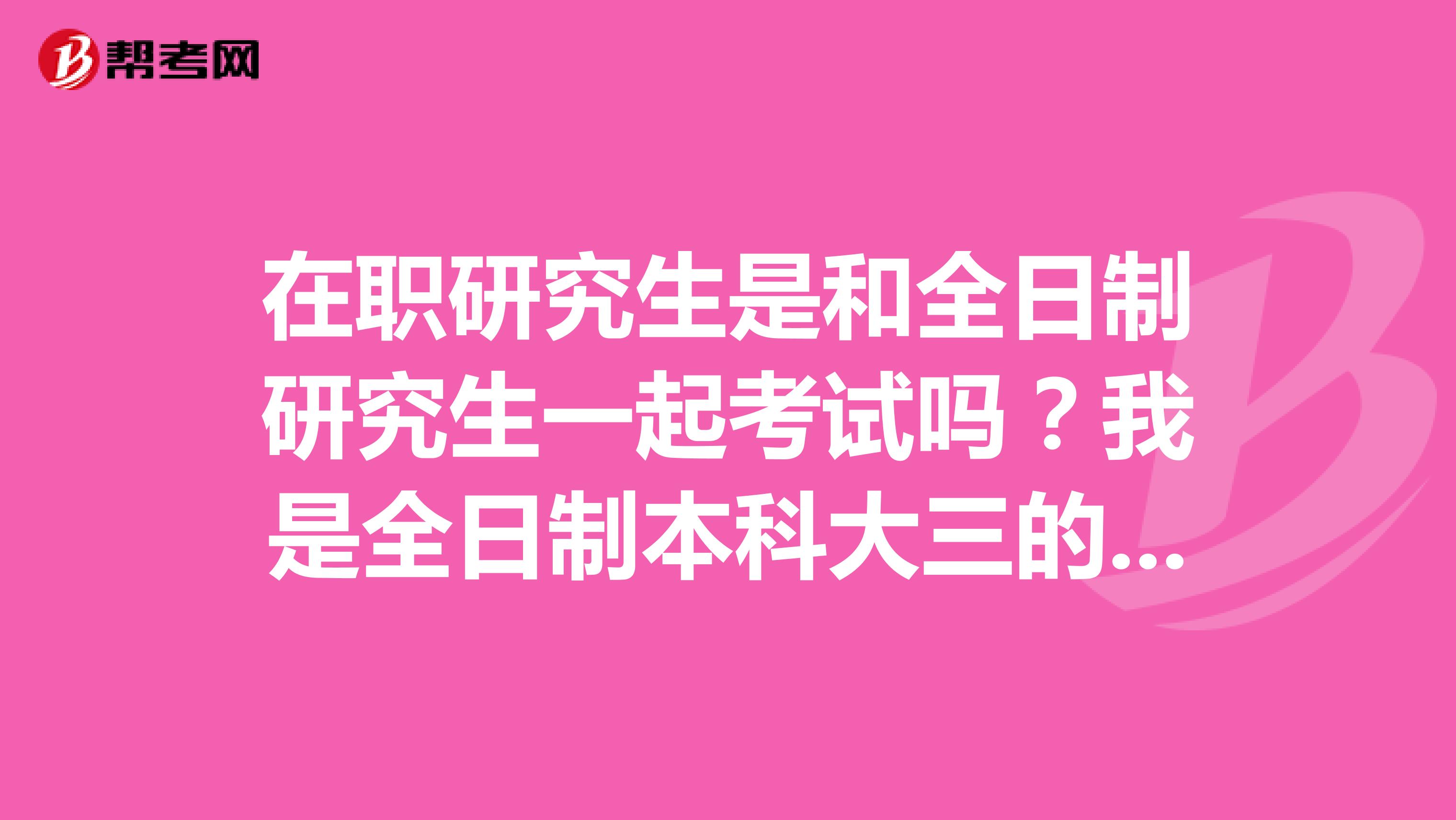 在职研究生是和全日制研究生一起考试吗？我是全日制本科大三的学生，嘿嘿