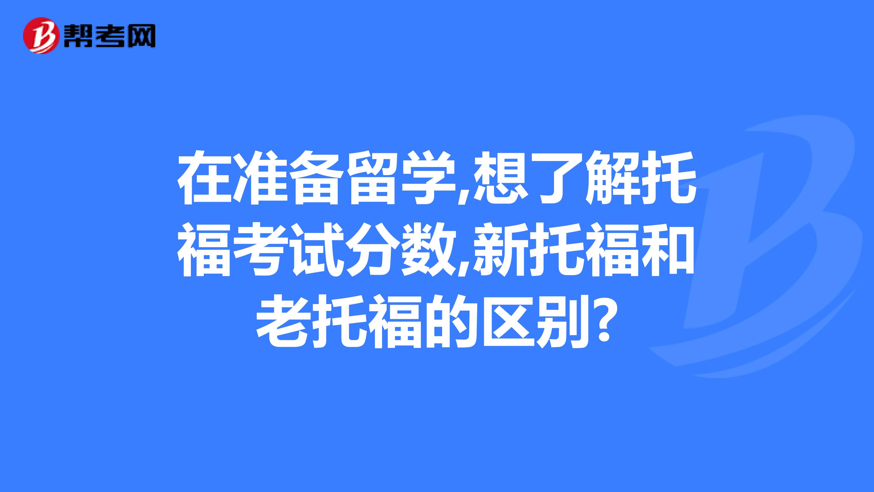 在准备留学,想了解托福考试分数,新托福和老托福的区别?