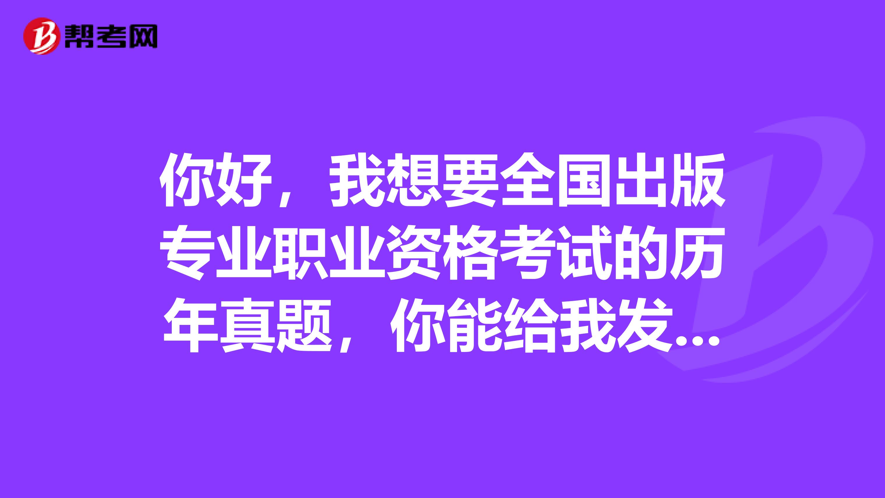 你好,我想要全国出版专业职业资格考试的历年真题,你能给我发一份吗?非常感谢邮箱345498963qq.com
