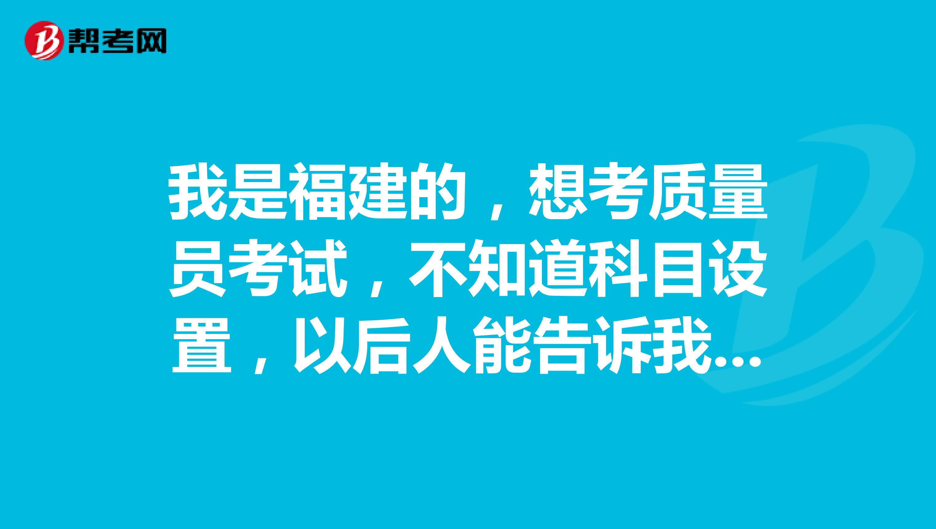 我是福建的,想考质量员考试,不知道科目设置,以后人能告诉我一下吗?
