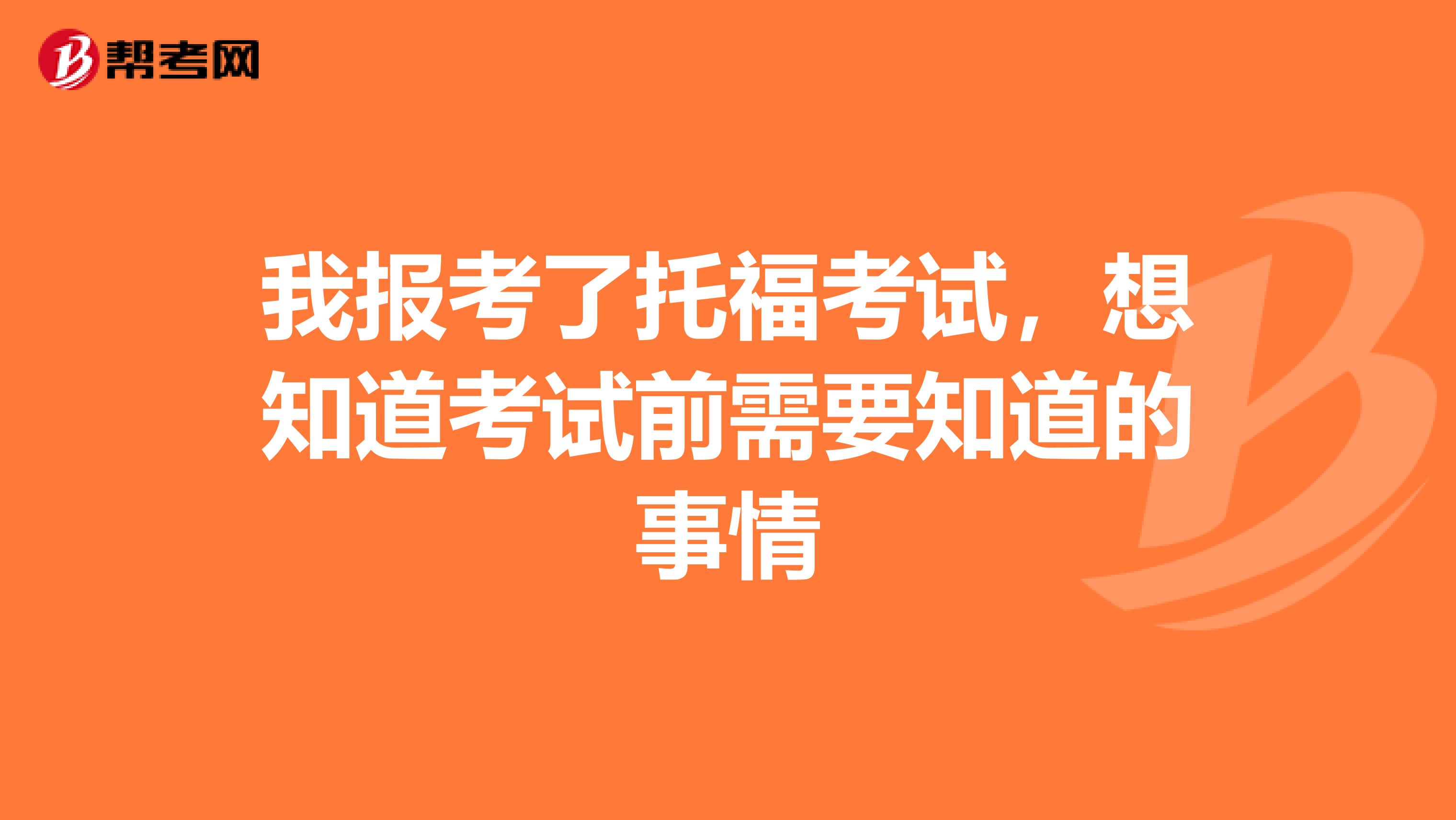 我报考了托福考试,想知道考试前需要知道的事情