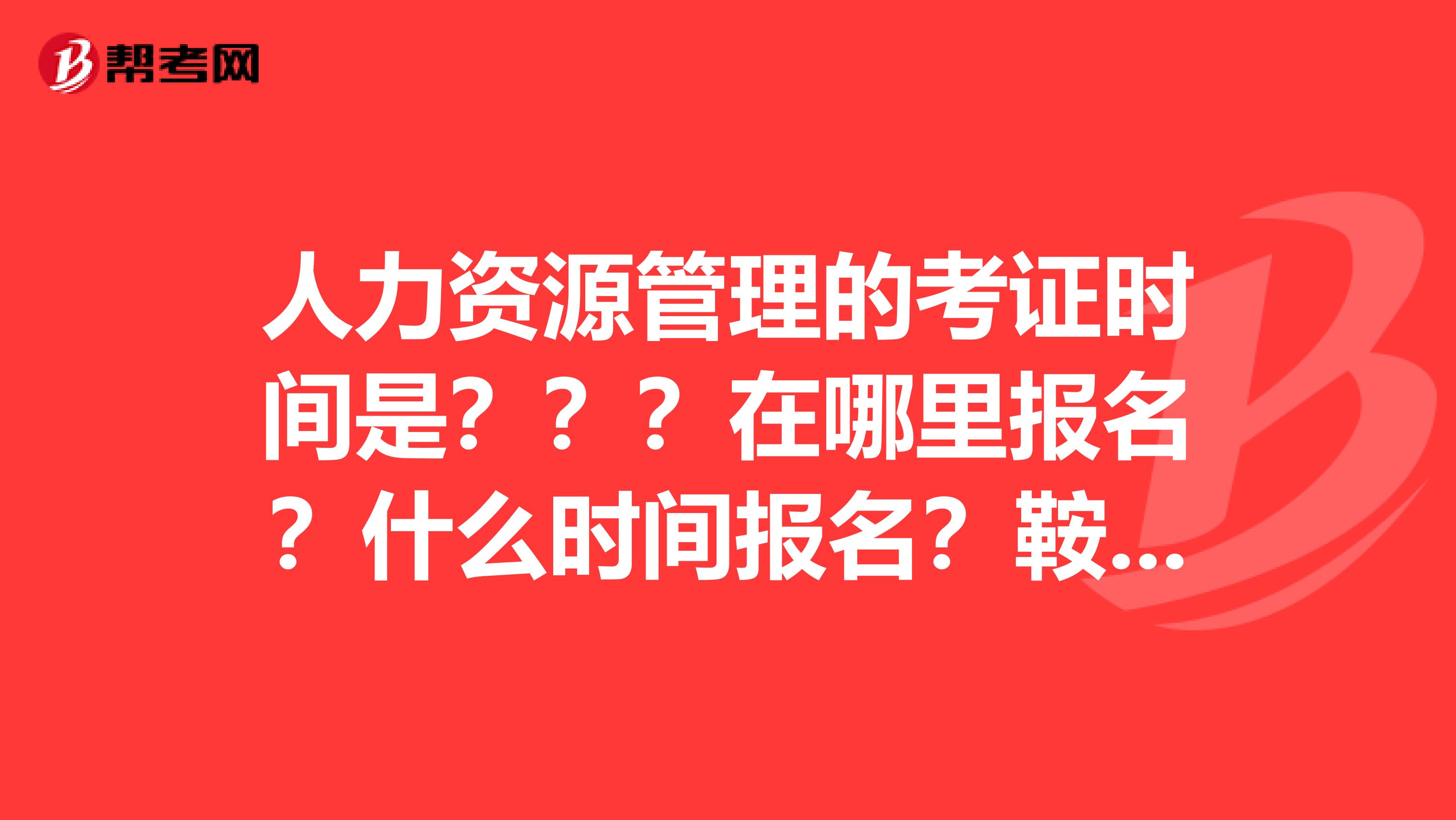 人力资源管理的考证时间是???在哪里报名?什么时间报名?鞍山的