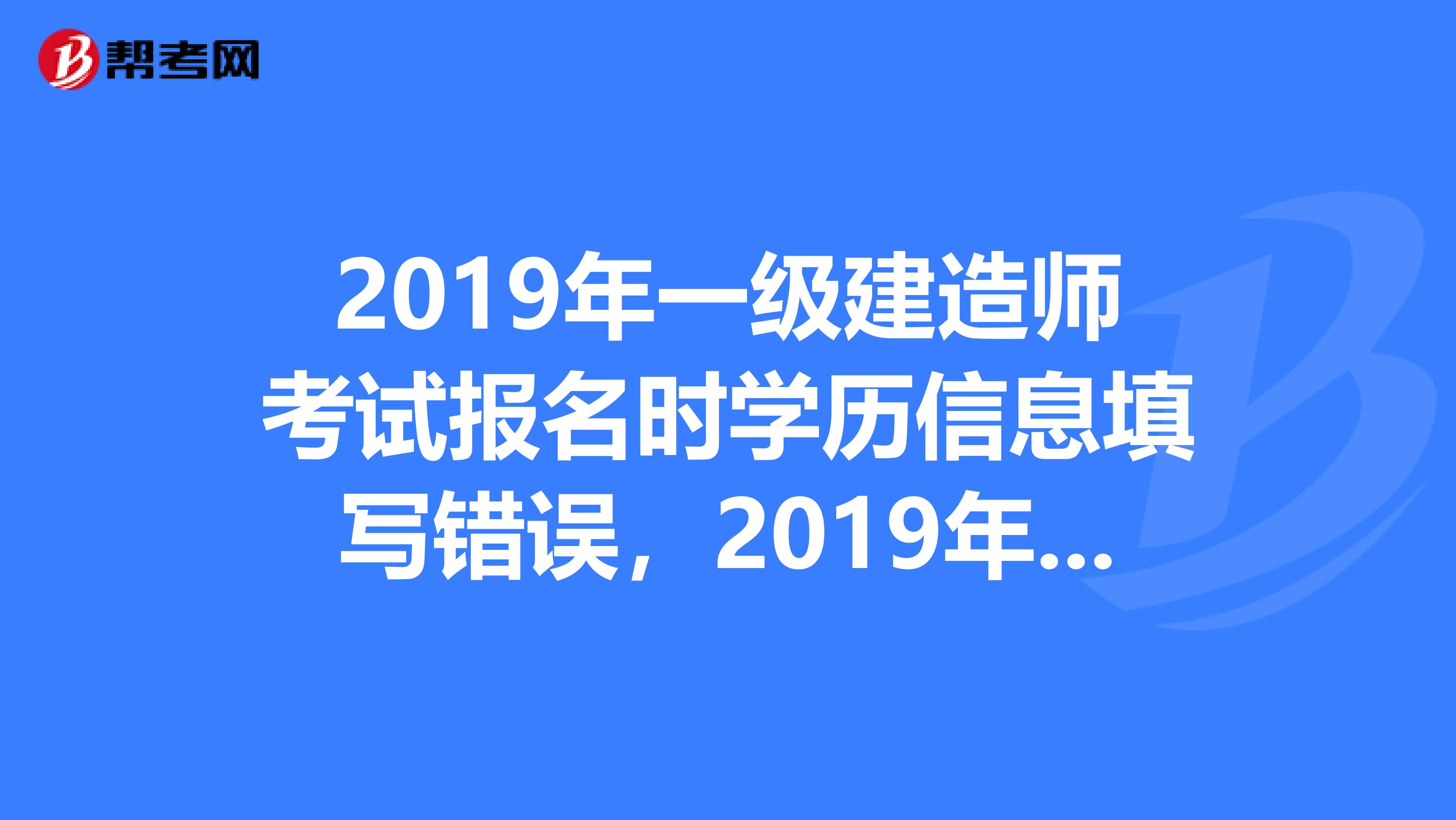 2019年一级建造师考试报名时学历信息填写错误，2019年报名时可以修改学历信息吗