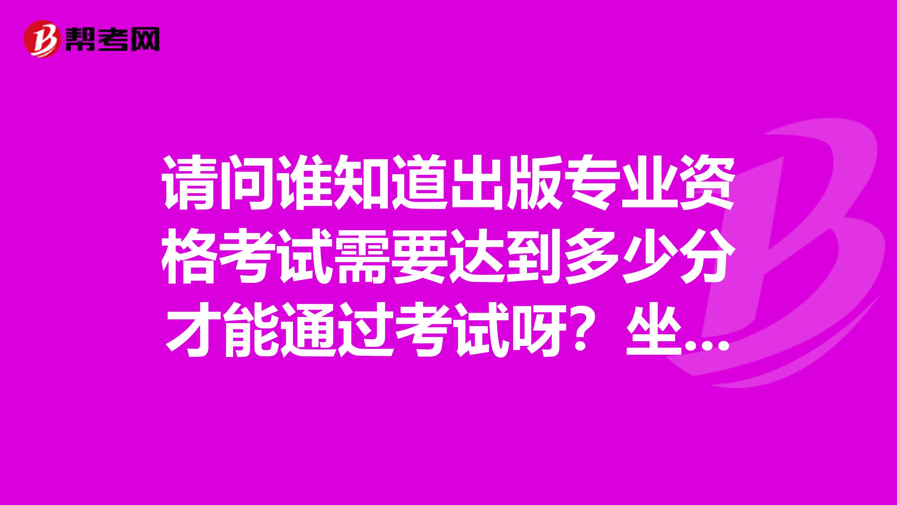 请问谁知道出版专业资格考试需要达到多少分才能通过考试呀？坐标成都